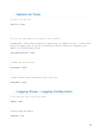 34
 Options de Tests:
# Launch a YML test file.
test_file = False
# If set, will save sample of all reports in this directory.
# PROPOSITION : faudra mieux de spécifier un dossier pour les rapports de tests , l’option false
mettra les rapports dans la cache de la plateforme en forme de cookies sur navigateur ou de
mémoire vive (ralentissement prèvue)
test_report_directory = False
# Enable YAML and unit tests.
test_enable = False
# Commit database changes performed by YAML or XML tests.
test_commit = False
 Logging Group – Logging Configuration
# file where the server log will be stored
logfile = None
# do not rotate the logfile
logrotate = True
 