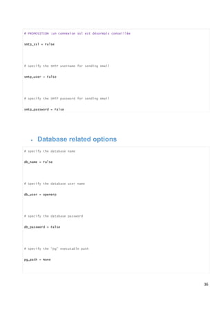 36
# PROPOSITION :un connexion ssl est désormais conseillèe
smtp_ssl = False
# specify the SMTP username for sending email
smtp_user = False
# specify the SMTP password for sending email
smtp_password = False
 Database related options
# specify the database name
db_name = False
# specify the database user name
db_user = openerp
# specify the database password
db_password = False
# specify the “pg” executable path
pg_path = None
 