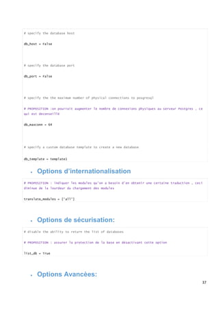 37
# specify the database host
db_host = False
# specify the database port
db_port = False
# specify the the maximum number of physical connections to posgresql
# PROPOSITION :on pourrait augmenter le nombre de connexions physiques au serveur Postgres , ce
qui est deconseillè
db_maxconn = 64
# specify a custom database template to create a new database
db_template = template1
 Options d’internationalisation
# PROPOSITION : indiquer les modules qu’on a besoin d’en obtenir une certaine traduction , ceci
diminue de la lourdeur du chargement des modules
translate_modules = ['all']
 Options de sécurisation:
# disable the ability to return the list of databases
# PROPOSITION : assurer la protection de la base en désactivant cette option
list_db = True
 Options Avancèes:
 
