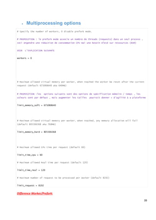 39
 Multiprocessing options
# Specify the number of workers, 0 disable prefork mode.
# PROPOSITION : le prefork mode associe un nombre de threads (requests) dans un seul process ,
ceci engendre une réduction de consommation CPU mai une besoin élevé sur ressources (RAM)
VOIR L’EXPLICATION SUIVANTE
workers = 0
# Maximum allowed virtual memory per worker, when reached the worker be reset after the current
request (default 671088640 aka 640MB)
# PROPOSITION :les options suivants sont des options de spécification mémoire / temps , les
valeurs sont par défaut , mais augmenter les tailles pourrait donner + d’agilité à a plateforme
limit_memory_soft = 671088640
# Maximum allowed virtual memory per worker, when reached, any memory allocation will fail
(default 805306368 aka 768MB)
limit_memory_hard = 805306368
# Maximum allowed CPU time per request (default 60)
limit_time_cpu = 60
# Maximum allowed Real time per request (default 120)
limit_time_real = 120
# Maximum number of request to be processed per worker (default 8192)
limit_request = 8192
Difference Worker/Prefork:
 
