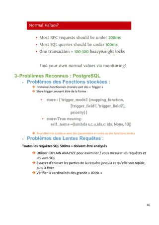 46
3-Problèmes Reconnus : PostgreSQL
 Problèmes des Fonctions stockées :
 Domaines fonctionnels stockés sont des « Trigger »
 Store trigger peuvent être de la forme :
 Peut être très coûteux avec des paramètres erronés ou des fonctions lentes
 Problèmes des Lentes Requêtes :
Toutes les requêtes SQL 500ms + doivent être analysés
 Utilisez EXPLAIN ANALYZE pour examiner / vous mesurer les requêtes et
les vues SQL
 Essayez d'enlever les parties de la requête jusqu'à ce qu'elle soit rapide,
puis la fixer
 Vérifier la cardinalités des grande « JOINs »
 