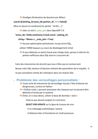 47
 Stratégie d'évaluation de domaine par défaut :
search ([('picking_id.move_ids.partner_id', '! =', False)])
Mise en œuvre en combinant les parties "id IN (....)"
 Jeter un oeil à _auto_join dans OpenERP 7.0
'move_ids': fields.one2many ('stock.move', 'picking_id',
string = 'Moves », _auto_join = True)
 Aucune optimisation prématurée: ne pas écrire SQL,
utiliser l'ORM toujours au cours du développement initial
 Si vous détectez un point chaud avec charge-tests, pensez à réécrire les
parties inefficaces dans SQL tout en s’assurant de :
Faire des mécanismes de sécurité que vous n'êtes pas en contournant
Ne pas créer SQL vecteurs d'injection utilisent des paramètres de la requête, →
ne pas concaténer entrée de l'utilisateur dans vos chaînes SQL.
 Problèmes des verrouillages personnalisés :
 Toute sorte de mécanisme de verrouillage manule / files d'attente est
dangereuses, surtout en Python
 « Python Locks » peuvent provoquer des impasses qui ne peuvent être
détectés et brisés par le système
 Éviter, et si vous devez, utiliser la base de données « lock »
Voilà ce que devrait emplois (ir.cron) faire:
SELECT FOR UPDATE sur la ligne de travaux de cron
→ Le nettoyage automatique / presse
→ Balances bien et fonctionne en multi-processus
 