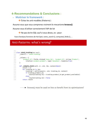 48
4-Recommandations & Conclusions :
 Maitriser le framework :
 Évitez les anti-modèles (Patterns) :
Assurez-vous que vous comprenez vraiment le mecanisme browse()
Assurez-vous d'utiliser correctement l'API de lot
 Ne pas écrire SQL sauf si vous devez, ex : pour:
Vues d'analyse,Fonctions de Hot Spot, name_search (), computed_fields (), ...
 