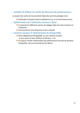 50
 Installer & Utiliser les outils de Mesures de performances :
La plupart des outils de mesures/tests déjà cités sont des packages Linux
 Préférable d’installer toutes la plateforme sur un environnement Linux
 Optimisation de l’utilisation serveur / Base :
 En préciser les différents options de réglages déjà cité selon le besoin et
l’utilisation
 Environnement Linux beaucoup mieux conseillé
 Conseil à propos le déploiement du PostgreSQL
 Évitez déploiement PostgreSQL sur une machine virtuelle
Si vous devez le faire, d'affiner le VM pour I / O!
 Et toujours vérifier l'optimisation des performances de base de données
PostgreSQL, elle est conservatrice par défaut
 
