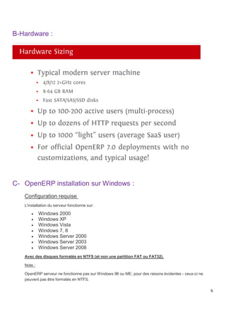 6
B-Hardware :
C- OpenERP installation sur Windows :
Configuration requise
L'installation du serveur fonctionne sur:
 Windows 2000
 Windows XP
 Windows Vista
 Windows 7, 8
 Windows Server 2000
 Windows Server 2003
 Windows Server 2008
Avec des disques formatés en NTFS (et non une partition FAT ou FAT32).
Note :
OpenERP serveur ne fonctionne pas sur Windows 98 ou ME; pour des raisons évidentes - ceux-ci ne
peuvent pas être formatés en NTFS.
 
