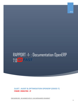 1
RAPPORT -1- : Documentation OpenERP
7.0
2015
SUJET : AUDIT & OPTIMISATION OPENERP (ODOO 7)
STAGIAIRE : KOUBAA FIRAS - IIT
ENCADREURS : M.AHMED KOLSI & M.MOHAMED KHARRAT
 