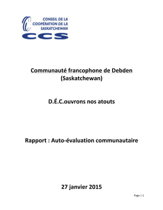 Page	
  |	
  1	
  	
  
	
  
	
  
	
  
	
  
	
  
	
  
	
  
	
  
Communauté	
  francophone	
  de	
  Debden	
  
(Saskatchewan)	
  
	
  
	
  
D.É.C.ouvrons	
  nos	
  atouts	
  
	
  
	
  
	
  
	
  
Rapport	
  :	
  Auto-­‐évaluation	
  communautaire	
  
	
  
	
  
	
  
	
  
27	
  janvier	
  2015	
  
 