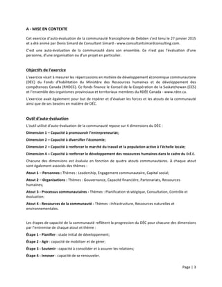 Page	
  |	
  3	
  	
  
	
  
A	
  -­‐	
  MISE	
  EN	
  CONTEXTE	
  
Cet	
  exercice	
  d’auto-­‐évaluation	
  de	
  la	
  communauté	
  francophone	
  de	
  Debden	
  s’est	
  tenu	
  le	
  27	
  janvier	
  2015	
  
et	
  a	
  été	
  animé	
  par	
  Denis	
  Simard	
  de	
  Consultant	
  Simard	
  -­‐	
  www.consultantsimardconsulting.com.	
  
C’est	
   une	
   auto-­‐évaluation	
   de	
   la	
   communauté	
   dans	
   son	
   ensemble.	
   Ce	
   n’est	
   pas	
   l’évaluation	
   d’une	
  
personne,	
  d’une	
  organisation	
  ou	
  d’un	
  projet	
  en	
  particulier.	
  
	
  
Objectifs	
  de	
  l’exercice	
  
L’exercice	
  visait	
  à	
  mesurer	
  les	
  répercussions	
  en	
  matière	
  de	
  développement	
  économique	
  communautaire	
  
(DÉC)	
   du	
   Fonds	
   d’habilitation	
   du	
   Ministère	
   des	
   Ressources	
   humaines	
   et	
   de	
   développement	
   des	
  
compétences	
  Canada	
  (RHDCC).	
  Ce	
  fonds	
  finance	
  le	
  Conseil	
  de	
  la	
  Coopération	
  de	
  la	
  Saskatchewan	
  (CCS)	
  
et	
  l’ensemble	
  des	
  organismes	
  provinciaux	
  et	
  territoriaux	
  membres	
  du	
  RDÉE	
  Canada	
  -­‐	
  www.rdee.ca.	
  
L’exercice	
  avait	
  également	
  pour	
  but	
  de	
  repérer	
  et	
  d’évaluer	
  les	
  forces	
  et	
  les	
  atouts	
  de	
  la	
  communauté	
  
ainsi	
  que	
  de	
  ses	
  besoins	
  en	
  matière	
  de	
  DÉC.	
  
	
  
Outil	
  d’auto-­‐évaluation	
  
L’outil	
  utilisé	
  d’auto-­‐évaluation	
  de	
  la	
  communauté	
  repose	
  sur	
  4	
  dimensions	
  du	
  DÉC	
  :	
  
Dimension	
  1	
  –	
  Capacité	
  à	
  promouvoir	
  l’entrepreneuriat;	
  	
  
Dimension	
  2	
  –	
  Capacité	
  à	
  diversifier	
  l’économie;	
  
Dimension	
  2	
  –	
  Capacité	
  à	
  renforcer	
  le	
  marché	
  du	
  travail	
  et	
  la	
  population	
  active	
  à	
  l’échelle	
  locale;	
  
Dimension	
  4	
  –	
  Capacité	
  à	
  renforcer	
  le	
  développement	
  des	
  ressources	
  humaines	
  dans	
  le	
  cadre	
  du	
  D.É.C.	
  
Chacune	
   des	
   dimensions	
   est	
   évaluée	
   en	
   fonction	
   de	
   quatre	
   atouts	
   communautaires.	
   À	
   chaque	
   atout	
  
sont	
  également	
  associés	
  des	
  thèmes	
  :	
  
Atout	
  1	
  –	
  Personnes	
  :	
  Thèmes	
  :	
  Leadership,	
  Engagement	
  communautaire,	
  Capital	
  social;	
  
Atout	
  2	
  –	
  Organisations	
  :	
  Thèmes	
  :	
  Gouvernance,	
  Capacité	
  financière,	
  Partenariats,	
  Ressources	
  
humaines;	
  
Atout	
  3	
  -­‐	
  Processus	
  communautaires	
  -­‐	
  Thèmes	
  :	
  Planification	
  stratégique,	
  Consultation,	
  Contrôle	
  et	
  
évaluation;	
  
Atout	
  4	
  -­‐	
  Ressources	
  de	
  la	
  communauté	
  -­‐	
  Thèmes	
  :	
  Infrastructure,	
  Ressources	
  naturelles	
  et	
  
environnementales.	
  
	
  
Les	
  étapes	
  de	
  capacité	
  de	
  la	
  communauté	
  reflètent	
  la	
  progression	
  du	
  DÉC	
  pour	
  chacune	
  des	
  dimensions	
  
par	
  l’entremise	
  de	
  chaque	
  atout	
  et	
  thème	
  :	
  	
  
Étape	
  1	
  -­‐	
  Planifier	
  :	
  stade	
  initial	
  de	
  développement;	
  
Étape	
  2	
  -­‐	
  Agir	
  :	
  capacité	
  de	
  mobiliser	
  et	
  de	
  gérer;	
  
Étape	
  3	
  -­‐	
  Soutenir	
  :	
  capacité	
  à	
  consolider	
  et	
  à	
  assurer	
  les	
  relations;	
  
Étape	
  4	
  -­‐	
  Innover	
  :	
  capacité	
  de	
  se	
  renouveler.	
  
 