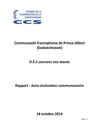 Page	
  |	
  1	
  	
  
	
  
	
  
	
  
	
  
	
  
	
  
	
  
	
  
Communauté	
  francophone	
  de	
  Prince-­‐Albert	
  
(Saskatchewan)	
  
	
  
	
  
D.É.C.ouvrons	
  nos	
  atouts	
  
	
  
	
  
	
  
	
  
Rapport	
  :	
  Auto-­‐évaluation	
  communautaire	
  
	
  
	
  
	
  
	
  
18	
  octobre	
  2014	
  
 