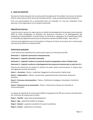 Page	
  |	
  3	
  	
  
	
  
A	
  -­‐	
  MISE	
  EN	
  CONTEXTE	
  
Cet	
  exercice	
  d’auto-­‐évaluation	
  de	
  la	
  communauté	
  francophone	
  de	
  Prince-­‐Albert	
  s’est	
  tenu	
  le	
  18	
  octobre	
  
2014	
  et	
  a	
  été	
  animé	
  par	
  Denis	
  Simard	
  de	
  Consultant	
  Simard	
  -­‐	
  www.consultantsimardconsulting.com.	
  
C’est	
   une	
   auto-­‐évaluation	
   de	
   la	
   communauté	
   dans	
   son	
   ensemble.	
   Ce	
   n’est	
   pas	
   l’évaluation	
   d’une	
  
personne,	
  d’une	
  organisation	
  ou	
  d’un	
  projet	
  en	
  particulier.	
  
	
  
Objectifs	
  de	
  l’exercice	
  
L’exercice	
  visait	
  à	
  mesurer	
  les	
  répercussions	
  en	
  matière	
  de	
  développement	
  économique	
  communautaire	
  
(DÉC)	
   du	
   Fonds	
   d’habilitation	
   du	
   Ministère	
   des	
   Ressources	
   humaines	
   et	
   de	
   développement	
   des	
  
compétences	
  Canada	
  (RHDCC).	
  Ce	
  fonds	
  finance	
  le	
  Conseil	
  de	
  la	
  coopération	
  de	
  la	
  Saskatchewan	
  (CCS)	
  
et	
  l’ensemble	
  des	
  organismes	
  provinciaux	
  et	
  territoriaux	
  membres	
  du	
  RDÉE	
  Canada	
  -­‐	
  www.rdee.ca.	
  
L’exercice	
  avait	
  également	
  pour	
  but	
  de	
  repérer	
  et	
  d’évaluer	
  les	
  forces	
  et	
  les	
  atouts	
  de	
  la	
  communauté	
  
ainsi	
  que	
  de	
  ses	
  besoins	
  en	
  matière	
  de	
  DÉC.	
  
	
  
Outil	
  d’auto-­‐évaluation	
  
L’outil	
  utilisé	
  d’auto-­‐évaluation	
  de	
  la	
  communauté	
  repose	
  sur	
  4	
  dimensions	
  du	
  DÉC	
  :	
  
Dimension	
  1	
  –	
  Capacité	
  à	
  promouvoir	
  l’entrepreneuriat;	
  	
  
Dimension	
  2	
  –	
  Capacité	
  à	
  diversifier	
  l’économie;	
  
Dimension	
  2	
  –	
  Capacité	
  à	
  renforcer	
  le	
  marché	
  du	
  travail	
  et	
  la	
  population	
  active	
  à	
  l’échelle	
  locale	
  
Dimension	
  4	
  –	
  Capacité	
  à	
  renforcer	
  le	
  développement	
  des	
  ressources	
  humaines	
  dans	
  le	
  cadre	
  du	
  D.É.C.	
  
Chacune	
   des	
   dimensions	
   est	
   évaluée	
   en	
   fonction	
   de	
   quatre	
   atouts	
   communautaires.	
   À	
   chaque	
   atout	
  
sont	
  également	
  associés	
  des	
  thèmes	
  :	
  
Atout	
  1	
  –	
  Personnes	
  :	
  Thèmes	
  :	
  Leadership,	
  Engagement	
  communautaire,	
  Capital	
  social;	
  
Atout	
  2	
  –	
  Organisations	
  :	
  Thèmes	
  :	
  Gouvernance,	
  Capacité	
  financière,	
  Partenariats,	
  Ressources	
  
humaines;	
  
Atout	
  3	
  -­‐	
  Processus	
  communautaires	
  -­‐	
  Thèmes	
  :	
  Planification	
  stratégique,	
  Consultation,	
  Contrôle	
  et	
  
évaluation;	
  
Atout	
  4	
  -­‐	
  Ressources	
  de	
  la	
  communauté	
  -­‐	
  Thèmes	
  :	
  Infrastructure,	
  Ressources	
  naturelles	
  et	
  
environnementales.	
  
	
  
Les	
  étapes	
  de	
  capacité	
  de	
  la	
  communauté	
  reflètent	
  la	
  progression	
  du	
  DÉC	
  pour	
  chacune	
  des	
  dimensions	
  
par	
  l’entremise	
  de	
  chaque	
  atout	
  et	
  thème	
  :	
  	
  
Étape	
  1	
  -­‐	
  Planifier	
  :	
  stade	
  initial	
  de	
  développement;	
  
Étape	
  2	
  -­‐	
  Agir	
  :	
  capacité	
  de	
  mobiliser	
  et	
  de	
  gérer;	
  
Étape	
  3	
  -­‐	
  Soutenir	
  :	
  capacité	
  à	
  consolider	
  et	
  à	
  assurer	
  les	
  relations;	
  
Étape	
  4	
  -­‐	
  Innover	
  :	
  capacité	
  de	
  se	
  renouveler.	
  
 