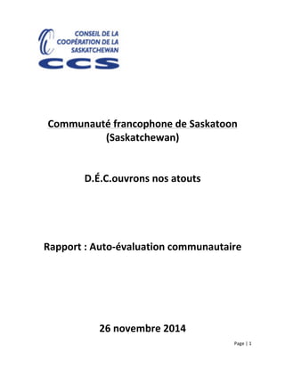 Page	
  |	
  1	
  	
  
	
  
	
  
	
  
	
  
	
  
	
  
	
  
	
  
Communauté	
  francophone	
  de	
  Saskatoon	
  
(Saskatchewan)	
  
	
  
	
  
D.É.C.ouvrons	
  nos	
  atouts	
  
	
  
	
  
	
  
	
  
Rapport	
  :	
  Auto-­‐évaluation	
  communautaire	
  
	
  
	
  
	
  
	
  
26	
  novembre	
  2014	
  
 