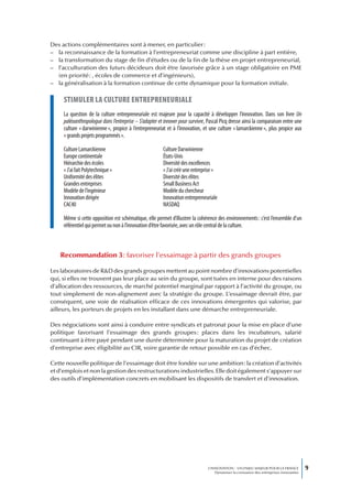 Des actions complémentaires sont à mener, en particulier :
– la reconnaissance de la formation à l’entrepreneuriat comme une discipline à part entière,
– la transformation du stage de fin d’études ou de la fin de la thèse en projet entrepreneurial,
– l’acculturation des futurs décideurs doit être favorisée grâce à un stage obligatoire en PME
  (en priorité : , écoles de commerce et d’ingénieurs),
– la généralisation à la formation continue de cette dynamique pour la formation initiale.

     stimuLer La cuLture entrepreneuriaLe
     La question de la culture entrepreneuriale est majeure pour la capacité à développer l’innovation. Dans son livre Un
     paléoanthropologue dans l’entreprise – S’adapter et innover pour survivre, Pascal Picq dresse ainsi la comparaison entre une
     culture « darwinienne », propice à l’entrepreneuriat et à l’innovation, et une culture « lamarckienne », plus propice aux
     « grands projets programmés ».

     Culture Lamarckienne                               Culture Darwinienne
     Europe continentale                                États-Unis
     Hiérarchie des écoles                              Diversité des excellences
     « J’ai fait Polytechnique »                        « J’ai créé une entreprise »
     Uniformité des élites                              Diversité des élites
     Grandes entreprises                                Small Business Act
     Modèle de l’ingénieur                              Modèle du chercheur
     Innovation dirigée                                 Innovation entrepreneuriale
     CAC40                                              NASDAQ

     Même si cette opposition est schématique, elle permet d’illustrer la cohérence des environnements : c’est l’ensemble d’un
     référentiel qui permet ou non à l’innovation d’être favorisée, avec un rôle central de la culture.



   Recommandation 3 : favoriser l’essaimage à partir des grands groupes

Les laboratoires de R&D des grands groupes mettent au point nombre d’innovations potentielles
qui, si elles ne trouvent pas leur place au sein du groupe, sont tuées en interne pour des raisons
d’allocation des ressources, de marché potentiel marginal par rapport à l’activité du groupe, ou
tout simplement de non-alignement avec la stratégie du groupe. L’essaimage devrait être, par
conséquent, une voie de réalisation efficace de ces innovations émergentes qui valorise, par
ailleurs, les porteurs de projets en les installant dans une démarche entrepreneuriale.

Des négociations sont ainsi à conduire entre syndicats et patronat pour la mise en place d’une
politique favorisant l’essaimage des grands groupes : places dans les incubateurs, salarié
continuant à être payé pendant une durée déterminée pour la maturation du projet de création
d’entreprise avec éligibilité au CIR, voire garantie de retour possible en cas d’échec.

Cette nouvelle politique de l’essaimage doit être fondée sur une ambition : la création d’activités
et d’emplois et non la gestion des restructurations industrielles. Elle doit également s’appuyer sur
des outils d’implémentation concrets en mobilisant les dispositifs de transfert et d’innovation.




                                                                                L’INNOVATION : UN ENJEU MAJEUR POUR LA FRANCE            9
                                                                                    Dynamiser la croissance des entreprises innovantes
 