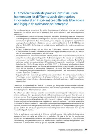 III. Améliorer la lisibilité pour les investisseurs en
harmonisant les différents labels d’entreprises
innovantes et en inscrivant ces différents labels dans
une logique de croissance de l’entreprise
De nombreux labels permettent de guider investisseurs et acheteurs vers les entreprises
innovantes, en même temps qu’ils donnent droit pour certains à des accompagnement
spécifiques :
– le label FCPI est une qualification d’entreprise innovante décernée par OSEO, permettant
   aux entreprises qui en bénéficient de pouvoir accueillir les investissements des FCPI (Fonds
   communs de placement dans l’innovation), pour lesquels les épargnants reçoivent des
   avantages fiscaux. Ce label est décerné soit sur un critère objectif de 15 % de R&D dans les
   charges déductibles de l’entreprise, soit par simple qualification des projets conduits par
   l’entreprise.
– le label OSEO Excellence, mis en place par OSEO pour constituer une communauté
   d’entreprises de croissance, offrir une visibilité plus importante à ces entreprises, et créer un
   lieu de rencontres d’entrepreneurs de croissance.
– le label Entreprises Innovantes des Pôles est une marque mise en place à l’initiative du Club
   des pôles mondiaux pour distinguer les PME technologiques des pôles à fort potentiel de
   croissance, et leur faciliter l’accès aux financements privés. Attribuée sur la base d’une charte
   nationale rédigée en partenariat avec l’Association Française des Investisseurs en Capital,
   la Caisse des Dépôts, France Angels, la DGCIS, OSEO et Retis, cette labellisation (valable
   deux ans) est mise en œuvre par chaque pôle de compétitivité en associant les investisseurs
   actifs sur son territoire et son segment de marché. Elle ouvre droit à un accompagnement
   de l’entreprise pour préparer sa levée de fonds et se présenter à des investisseurs potentiels
   dans les meilleures conditions.
– la qualification JEI « Jeune Entreprise Innovante », permettant à des entreprises de bénéficier
   d’avantages sociaux (exonérations de charges) et fiscaux sur la base de critères objectifs
   (indépendance, âge inférieur à 8 ans et dépenses de R&D supérieures à 15 % des charges
   déductibles).

La multiplicité de ces labels est néfaste à la lisibilité qui doit guider investisseurs et acheteurs,
même si chaque label ouvre droit à des aides ou prestations qui peuvent être complémentaires.
Il est donc proposé d’harmoniser ces labels.
Par ailleurs, ces labels ainsi que les aides ou services les accompagnant, sont décernés sur des
critères statiques, alors que ce qui est visé est la croissance des entreprises. Il est proposé la
prise en compte de critères dynamiques, reposant sur la croissance effective des entreprises,
pour pouvoir continuer à bénéficier des aides ou services. Cette croissance d’entreprise peut
être mesurée par une combinaison de trois facteurs, les fonds levés par l’entreprise, son chiffre
d’affaires et le nombre d’emplois. Ces critères dynamiques doivent permettre de concentrer les
soutiens publics sur les entreprises en croissance, afin d’éviter l’« acharnement thérapeutique »
qui est parfois mis en œuvre pour soutenir des entreprises certes innovantes, mais qui ne
rencontrent pas le marché.

Enfin, la seule prise en compte de la dépense en R&D comme critère objectif du caractère
innovant d’une entreprise est réductrice et malsaine. Elle écarte de fait de nombreuses
entreprises innovantes qui consacrent une part importante de leurs ressources à des dépenses
de marketing, design et industrialisation. Rappelons qu’Apple est une des entreprises les plus
innovantes au monde et ne consacre que 2 % de son CA à de la R&D.



                                                               L’INNOVATION : UN ENJEU MAJEUR POUR LA FRANCE            99
                                                                   Dynamiser la croissance des entreprises innovantes
 