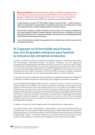 Recommandation 13 : harmoniser les différents labels et qualifications
            d’entreprises innovantes pour plus de lisibilité et les inscrire dans un
            parcours jalonné d’accompagnement vers la croissance, alignant de
            manière cohérente l’ensemble des outils de soutien disponibles
            Les labels d’entreprises innovantes (FCPI, OSEO Excellence, Entreprises Innovantes des Pôles…) guident investisseurs et
            acheteurs. Une harmonisation des nombreux labels et des qualifications donnant droit à des avantages fiscaux et sociaux
            (Jeune Entreprise Innovante) en améliorera la lisibilité et profitera aux entreprises innovantes.

            Cette action doit s’accompagner en parallèle de la définition d’un parcours jalonné vers la croissance, avec l’alignement de
            tous les outils disponibles au bénéfice des entreprises innovantes rentrant dans ce parcours. La définition d’un tel parcours
            doit par ailleurs permettre de cesser l’« acharnement thérapeutique » qui est parfois mis en œuvre, l’objectif global poursuivi
            étant de favoriser l’émergence de leaders internationaux.

            La mise en place de structures spécialisées d’accompagnement (ou leur renforcement) tout au long de ce parcours, doit être
            une ambition des écosystèmes.



      IV. S’appuyer sur le formidable atout français
      que sont les grandes entreprises pour favoriser
      la croissance des entreprises innovantes
      La France est riche d’une forte concentration de grandes entreprises, notamment industrielles,
      fruit des politiques industrielles passées. Ces grandes entreprises sont une opportunité
      formidable pour le développement des PME innovantes, qui peuvent y trouver des clients solides
      et des partenaires à l’export. Réciproquement, les grands groupes peuvent trouver dans les PME
      innovantes des technologies permettant des gains de compétitivité ou des relais de croissance.
      Cependant pour des raisons culturelles, les liens entre PME innovantes et grandes entreprises
      ne sont pas aussi forts que chez nos voisins allemands, italiens ou encore américains.

      Il s’agit donc de créer les conditions d’une évolution des comportements pérenne, rétablissant
      la confiance mutuelle, et prouvant à chacun qu’il a tout à gagner d’une bonne coopération.

      Il est très difficile de développer l’état d’esprit du « chasser en meute » en France et il sera très
      long de changer les mentalités. Si les niveaux des Directions Générales sont en général assez
      convaincus de l’intérêt en termes d’innovation à découvrir et à travailler avec des PME, il reste
      toutefois beaucoup à faire dans toutes les strates des grandes entreprises pour espérer créer la
      motivation indispensable au changement de comportement pour le développement de nos PME
      et bénéficier ensuite des retombées économiques. En particulier, le management intermédiaire
      des grandes entreprises françaises n’a pas conscience de la vraie vie d’une PME et voit plutôt
      l’obligation qui leur est faite de travailler avec cette catégorie d’entreprise comme une source
      de complications multiples.

      Le tableau 14 résume les freins et opportunités à la coopération pour chaque partie.

      Les grands groupes sont insuffisamment responsabilisés vis-à-vis des partenaires PME qui
      participent avec eux à des projets de R&D. Dans les projets de R&D collaboratifs, le représentant
      des grands groupes est avant tout le directeur R&T ou le directeur de l’innovation et nullement
      le responsable « métier » (c’est-à-dire l’utilisateur ou le client), le directeur d’une Business Unit,
      le directeur de production, le directeur de la stratégie ou enfin, le directeur des achats.




100    L’INNOVATION : UN ENJEU MAJEUR POUR LA FRANCE
       Dynamiser la croissance des entreprises innovantes
 