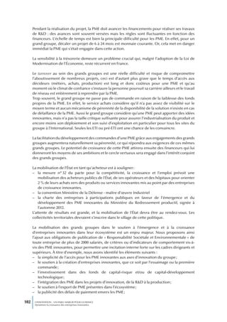 Pendant la réalisation du projet, la PME doit avancer les financements pour réaliser ses travaux
      de R&D : des avances sont souvent versées mais les règles sont fluctuantes en fonction des
      financeurs. L’échelle de temps est bien la principale difficulté pour les PME. En effet, pour un
      grand groupe, décaler un projet de 6 à 24 mois est monnaie courante. Or, cela met en danger
      immédiat la PME qui s’était engagée dans cette action.

      La sensibilité à la trésorerie demeure un problème crucial qui, malgré l’adoption de la Loi de
      Modernisation de l’Économie, reste récurrent en France.

      Le turnover au sein des grands groupes est une réelle difficulté et risque de compromettre
      l’aboutissement de nombreux projets, ceci est d’autant plus grave que le temps d’accès aux
      décideurs (métiers, achats, production) est long et donc coûteux pour une PME et qu’au
      moment où le climat de confiance s’instaure la personne poursuit sa carrière ailleurs et le travail
      de réseau est entièrement à reprendre par la PME.
      Trop souvent, le grand groupe ne passe pas de commande en raison de la faiblesse des fonds
      propres de la PME. En effet, le service achats considère qu’il n’a pas assez de visibilité sur le
      moyen terme et aucun mécanisme de pérennité de la disponibilité de la solution n’existe en cas
      de défaillance de la PME. Aussi le grand groupe considère qu’une PME peut apporter des idées
      innovantes, mais n’a pas la taille critique suffisante pour assurer l’industrialisation du produit et
      encore moins son déploiement et son suivi d’exploitation en particulier pour tous les sites du
      groupe à l’International. Seules les ETI ou pré-ETI ont une chance de les convaincre.

      La facilitation du développement des commandes d’une PME grâce aux engagements des grands
      groupes augmentera naturellement sa pérennité, ce qui répondra aux exigences de ces mêmes
      grands groupes. Le potentiel de croissance de cette PME attirera ensuite des financeurs qui lui
      donneront les moyens de ses ambitions et le cercle vertueux sera engagé dans l’intérêt conjoint
      des grands groupes.

      La mobilisation de l’État en tant qu’acheteur est à souligner :
      – la mesure n° 32 du pacte pour la compétitivité, la croissance et l’emploi prévoit une
          mobilisation des acheteurs publics de l’État, de ses opérateurs et des hôpitaux pour orienter
          2 % de leurs achats vers des produits ou services innovantes mis au point par des entreprises
          de croissance innovantes.
      – la convention Ministère de la Défense - maître d’œuvre Industriel
      – la charte des entreprises à participations publiques en faveur de l’émergence et du
          développement des PME innovantes du Ministère du Redressement productif, signée à
          l’automne 2012.
      L’attente de résultats est grande, et la mobilisation de l’État devra être au rendez-vous. Les
      collectivités territoriales devraient s’inscrire dans le sillage de cette politique.

      La mobilisation des grands groupes dans le soutien à l’émergence et à la croissance
      d’entreprises innovantes dans leur écosystème est un enjeu majeur. Nous proposons ainsi
      l’ajout aux obligations de publication de « Responsabilité Sociétale et Environnementale » de
      toute entreprise de plus de 2000 salariés, de critères ou d’indicateurs de comportement vis-à-
      vis des PME innovantes, pour permettre une incitation interne forte sur les cadres dirigeants et
      supérieurs. À titre d’exemple, nous avons identifié les éléments suivants :
      – la simplicité de l’accès pour les PME innovantes aux axes d’innovation du groupe ;
      – le soutien à la création d’entreprises innovantes, que ce soit par l’essaimage ou la première
          commande ;
      – l’investissement dans des fonds de capital-risque et/ou de capital-développement
          technologique ;
      – l’intégration des PME dans les projets d’innovation, de la R&D à la production ;
      – le soutien à l’export de PME présentes dans l’écosystème ;
      – la publicité des délais de paiement envers les PME ;

102    L’INNOVATION : UN ENJEU MAJEUR POUR LA FRANCE
       Dynamiser la croissance des entreprises innovantes
 