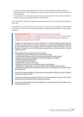 – la répercussion aux sous-traitants des conditions obtenues dans les contrats étatiques ;
– l’identification des « PME championnes » que le groupe souhaite soutenir, et la mise en place
  d’un plan dédié ;
– la nomination d’un médiateur interne au groupe, haut placé et non issu de la R&D, pour
  faciliter le passage de la relation R&D à la relation achat.

Cette liste doit être discutée et validée par les syndicats professionnels représentatifs de filières
avant 2014.

L’ensemble de ces éléments peuvent constituer un levier d’une éventuelle conditionnalité
d’une partie du CIR ou à tout le moins faire partie de la déclaration de CIR avec un principe de
publicité.

     Recommandation 14 : inciter les grands groupes et les grands
     établissements publics à s’impliquer dans l’émergence et la croissance des
     entreprises innovantes, en intégrant de nouvelles dimensions dans leur
     obligation de publication de RSE
     L’implication des grands groupes dans le soutien à l’émergence et à la croissance d’entreprises innovantes dans leur
     écosystème est un enjeu majeur. Afin de renforcer cette dynamique, nous proposons l’ajout aux obligations de publication
     de « Responsabilité Sociétale et Environnementale » (RSE) de toute entreprise de plus de 2000 salariés, de critères ou
     d’indicateurs de comportement vis-à-vis des PME innovantes, pour permettre une incitation interne forte sur les cadres
     dirigeants et supérieurs.

     À titre d’exemple, les différents volets suivants devraient être précisés :
     - la simplicité de l’accès pour les PME innovantes aux axes d’innovation du groupe,
     - le soutien à la création d’entreprises innovantes, que ce soit par l’essaimage ou la première commande,
     - l’investissement dans des fonds de capital-risque et/ou de capital-développement technologique,
     - l’intégration des PME dans les projets de R&D,
     - le soutien à l’export de PME de l’écosystème,
     - la publicité des délais de paiement envers les PME,
     - la répercussion aux sous-traitants des conditions obtenues dans les contrats étatiques,
     - l’identification des « PME championnes » que le groupe souhaite soutenir, et la mise en place d’un plan dédié,
     - la nomination d’un médiateur interne au groupe, haut placé et non issu de la R&D, pour faciliter le passage de la relation
     R&D à la relation achat.

     Cette liste doit être discutée et validée par les syndicats professionnels représentatifs de filières, dans le cadre d’un calendrier
     volontariste, si possible avant fin 2014.

     L’ensemble de ces éléments peuvent constituer un levier d’une éventuelle conditionnalité d’une partie du CIR ou à tout le
     moins faire partie de la déclaration de CIR avec un principe de communication.

     Comme le secteur public doit donner l’exemple, cette disposition est à étendre aux grands établissements publics, avec des
     modalités appropriées à préciser.




                                                                                     L’INNOVATION : UN ENJEU MAJEUR POUR LA FRANCE            103
                                                                                         Dynamiser la croissance des entreprises innovantes
 