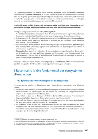 Les chapitres précédents ont montré à quel point les actions en faveur de l’innovation doivent
s’inscrire dans une vision systémique. En ce sens, l’application des recommandations formulées
dans les chapitres précédents, respectivement pour la culture de l’innovation, le transfert de
la recherche publique et le soutien à la croissance des entreprises innovantes, ne suffira pas,
même si ces recommandations dessinent un ensemble cohérent.

Le véritable enjeu est bien de concevoir un nouveau cadre stratégique pour l’innovation et ceci
justifie que la politique publique de l’innovation se dote enfin des instruments de son ambition.

Quelques axes peuvent structurer cette politique globale :
– la vitalité des écosystèmes est au cœur de la dynamique d’innovation : la priorité est donc de
  la soutenir, en évitant la difficulté de rentrer pour cela dans une démarche administrée.
– le foisonnement des dispositifs et des structures est inhérent à l’innovation : leur organisation
  légère, évitant toute approche normative et statique, est un préalable à une meilleure
  efficacité de l’action publique.
– la consolidation d’une politique de l’innovation passe par un opérateur de gestion unique,
  bras armé de l’État, à même de capitaliser les informations sur les entreprises innovantes et
  d’harmoniser les pratiques.
– l’évaluation dans la durée et en fonction de son impact économique du système d’innovation
  est le fondement de toute politique publique de l’innovation : cette évaluation doit être
  indépendante, s’inscrire dans le seul objectif de développement économique et fournir le
  pilier d’une stratégie de l’innovation.

Parce que l’innovation doit devenir un sujet politique, un vaste débat public doit être mené en
parallèle afin que les décideurs et les citoyens puissent s’approprie cet enjeu.



I. Reconnaître le rôle fondamental des écosystèmes
d’innovation
      > La dynamique de l’innovation repose sur des écosystèmes

Les processus de transfert et d’innovation sont « naturellement » complexes pour plusieurs
raisons :
– le transfert a lieu à l’interface de deux mondes aux logiques différentes, ce qui exige d’atteindre
    et de maintenir un niveau significatif d’échanges, de confiance, de compréhension des
    enjeux et des objectifs des uns et des autres...
– l’innovation ne peut pas se déployer à l’intérieur d’une entité « constituée »1 : ce constat est
    largement à la base du concept d’innovation ouverte (open innovation)2.
– la complexité du processus de transfert et d’innovation augmente aussi avec la profondeur
    de la recherche et le caractère disruptif de l’innovation.
– les processus en jeu ne sont pas « déterministes » : se fixer des objectifs et définir des jalons
    intermédiaires est bien entendu nécessaire pour construire une trajectoire « nominale »,
    mais il faut accepter que la trajectoire « réelle » sera différente, et il est plus efficace de savoir
    s’adapter que de tenter de prédire l’avenir3.




1 – Clayton M. Christensen « The Innovator’s Dilemma », ed. Harvard Business School, 1997.
2 – Henry W. Chesbrough « Open Innovation : The New Imperative for Creating And Profiting from Technology », ed. Harvard Business School, 2003.
3 – Bruno Latour « L’impossible métier de l’innovation technique » in « Encyclopédie de l’Innovation », sous la direction de Ph. Mustar et H. Penan,
éd. Economica, 2003. Et S.D. Sarasvathy and al. « Marketing under uncertainty », 2007.




                                                                                              L’INNOVATION : UN ENJEU MAJEUR POUR LA FRANCE            107
                                                                                                  Dynamiser la croissance des entreprises innovantes
 