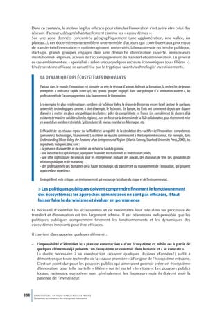 Dans ce contexte, le moteur le plus efficace pour stimuler l’innovation s’est avéré être celui des
      réseaux d’acteurs, désignés habituellement comme les « écosystèmes ».
      Sur une zone donnée, concentrée géographiquement (une agglomération, une vallée, un
      plateau...), ces écosystèmes rassemblent un ensemble d’acteurs qui contribuent aux processus
      de transfert et d’innovation et qui interagissent : universités, laboratoires de recherche publique,
      start-ups, grands groupes engagés dans une démarche d’innovation ouverte, investisseurs
      institutionnels et privés, acteurs de l’accompagnement du transfert et de l’innovation. En général
      ce rassemblement est « spécialisé » selon un ou quelques secteurs économiques (ou « filières »).
      Un écosystème efficace se caractérise par le tryptique talents/technologie/ investissements.

            La dynamique des écosystèmes innovants
            Partout dans le monde, l’innovation est stimulée au sein de réseaux d’acteurs fédérant la formation, la recherche, de jeunes
            entreprises à croissance rapide (start-up), des grands groupes engagés dans une politique d’ « innovation ouverte », les
            professionnels de l’accompagnement t du financement de l’innovation.

            Les exemples les plus emblématiques sont bien sûr la Silicon Valley, la région de Boston ou encore Israël (autour de quelques
            universités technologiques comme, à titre d’exemple, le Technion). En Europe, les États ont commencé depuis une dizaine
            d’années à mettre en place une politique de clusters : pôles de compétitivité en France (en complément de clusters déjà
            existants de manière variable selon les régions), avec un focus sur la dimension de la R&D collaborative, plus récemment mise
            en avant d’un nombre restreint de Spitzencluster de niveau mondial en Allemagne, etc.

            L’efficacité de ces réseaux repose sur la fluidité et la rapidité de la circulation des « actifs » de l’innovation : compétences
            (personnes), technologies, financement. Les critères de réussite commencent à être largement reconnus. Par exemple, dans
            Understanding Silicon Valley, the Anatomy of an Entrepreneurial Region (Martin Kenney, Stanford University Press, 2000), les
            ingrédients indispensables sont :
            - la présence d’universités et de centres de recherche haut de gamme,
            - une industrie du capital-risque, agrégeant financiers institutionnels et investisseurs privés,
            - une offre sophistiquée de services pour les entrepreneurs incluant des avocats, des chasseurs de tête, des spécialistes de
            relations publiques et de marketing…
            - des professionnels des domaines de la haute technologie, du transfert et du management de l’innovation, qui peuvent
            apporter leur expérience.

            Un ingrédient reste critique : un environnement qui encourage la culture du risque et de l’entrepreneuriat.

          > Les politiques publiques doivent comprendre finement le fonctionnement
          des écosystèmes : les approches administrées ne sont pas efficaces, il faut
          laisser faire le darwinisme et évaluer en permanence

      La nécessité d’identifier les écosystèmes et de reconnaître leur rôle dans les processus de
      transfert et d’innovation est très largement admise. Il est néanmoins indispensable que les
      politiques publiques comprennent finement les fonctionnements et les dynamiques des
      écosystèmes innovants pour être efficaces.

      Il convient d’en rappeler quelques éléments :

      – l’impossibilité d’identifier le « plan de construction » d’un écosystème ex nihilo ou à partir de
        quelques éléments déjà présents : un écosystème se construit dans la durée et « se constate ».
        La durée nécessaire à sa construction (souvent quelques dizaines d’années !) suffit a
        démontrer que toute recherche de la « cause première » à l’origine de l’écosystème est vaine.
        C’est un point dur pour les pouvoirs publics qui aimeraient pouvoir créer un écosystème
        d’innovation pour telle ou telle « filière » sur tel ou tel « territoire ». Les pouvoirs publics
        locaux, nationaux, européens sont généralement les financeurs mais ils doivent avoir la
        patience de l’investisseur.



108    L’INNOVATION : UN ENJEU MAJEUR POUR LA FRANCE
       Dynamiser la croissance des entreprises innovantes
 