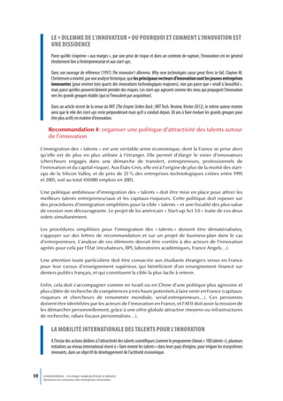 Le « diLemme de L’innovateur » ou pourquoi et comment L’innovation est
           une dissidence
           Parce qu’elle s’exprime « aux marges », par une prise de risque et dans un contexte de rupture, l’innovation est en général
           étroitement liée à l’entrepreneuriat et aux start-ups.

           Dans son ouvrage de référence (1997) The innovator’s dilemma. Why new technologies cause great firms to fail, Clayton M.
           Christensen a montré, par une analyse historique, que les principaux vecteurs d’innovation sont les jeunes entreprises
           innovantes (pour environ trois quarts des innovations technologiques majeures), non pas parce que « small is beautiful »,
           mais parce qu’elles peuvent/doivent prendre des risques. Les start-ups agissent comme des virus qui propagent l’innovation
           vers les grands groupes établis (qui se l’inoculent par acquisition).

           Dans un article récent de la revue du MIT (The Empire Strikes Back ; MIT Tech. Review, février 2012), le même auteur montre
           ainsi que le rôle des start-ups reste prépondérant mais qu’il a conduit depuis 30 ans à faire évoluer les grands groupes pour
           être plus actifs en matière d’innovation.

         Recommandation 4 : organiser une politique d’attractivité des talents autour
         de l’innovation

     L’immigration des « talents » est une véritable arme économique, dont la France se prive alors
     qu’elle est de plus en plus utilisée à l’étranger. Elle permet d’élargir le vivier d’innovateurs
     (chercheurs engagés dans une démarche de transfert, entrepreneurs, professionnels de
     l’innovation et du capital-risque). Aux États-Unis, elle est à l’origine de plus de la moitié des start-
     ups de la Silicon Valley, et de près de 25 % des entreprises technologiques créées entre 1995
     et 2005, soit au total 450 000 emplois en 2005.

     Une politique ambitieuse d’immigration des « talents » doit être mise en place pour attirer les
     meilleurs talents entrepreneuriaux et les capitaux-risqueurs. Cette politique doit reposer sur
     des procédures d’immigration simplifiées pour la cible « talents » et une fiscalité des plus-value
     de cession non décourageante. Le projet de loi américain « Start-up Act 3.0 » traite de ces deux
     volets simultanément.

     Les procédures simplifiées pour l’immigration des « talents » doivent être dématérialisées,
     s’appuyer sur des lettres de recommandation et sur un projet de business-plan dans le cas
     d’entrepreneurs. L’analyse de ces éléments devrait être confiée à des acteurs de l’innovation
     agréés pour cela par l’État (incubateurs, BPI, laboratoires académiques, France Angels…).

     Une attention toute particulière doit être consacrée aux étudiants étrangers venus en France
     pour leur cursus d’enseignement supérieur, qui bénéficient d’un enseignement financé sur
     deniers publics français, et qui constituent la cible la plus facile à retenir.

     Enfin, cela doit s’accompagner comme en Israël ou en Chine d’une politique plus agressive et
     plus ciblée de recherche de compétences à très hauts potentiels à faire venir en France (capitaux-
     risqueurs et chercheurs de renommée mondiale, serial-entrepreneurs…). Ces personnes
     doivent être identifiées par les acteurs de l’innovation en France, et l’AFII doit avoir la mission de
     les démarcher personnellement, grâce à une offre globale attractive (moyens ou infrastructures
     de recherche, rabais fiscaux personnalisés…).

           La mobiLité internationaLe des taLents pour L’innovation
           A l’instar des actions dédiées à l’attractivité des talents scientifiques (comme le programme chinois « 100 talents »), plusieurs
           initiatives au niveau international visent à « faire revenir les talents » dans leurs pays d’origine, pour irriguer les écosystèmes
           innovants, dans un objectif de développement de l’actitivité économique.



10    L’INNOVATION : UN ENJEU MAJEUR POUR LA FRANCE
      Dynamiser la croissance des entreprises innovantes
 