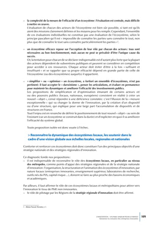 – la complexité de la mesure de l’efficacité d’un écosystème : l’évaluation est centrale, mais difficile
  à mettre en œuvre.
  L’évaluation de chacun des acteurs de l’écosystème est bien sûr possible, si tant est qu’ils
  aient des missions clairement définies et les moyens pour les remplir. Cependant, l’ensemble
  de ces évaluations individuelles ne constitue pas une évaluation de l’écosystème, selon le
  principe pascalien qu’il est « impossible de connaître les parties sans connaître le tout, non
  plus que de connaître le tout sans connaître particulièrement les parties »1.

– un écosystème efficace repose sur l’acception de leur rôle par chacun des acteurs : tous sont
  nécessaires au bon fonctionnement, mais aucun ne peut se prévaloir d’être l’unique cause du
  succès.
  Or, la tentation pour chacun de se déclarer indispensable est d’autant plus forte que la plupart
  des acteurs dépendent de subventions publiques et peuvent se considérer en compétition
  pour accéder à ces ressources. Chaque acteur doit éviter d’être à la fois « suffisant et
  insuffisant » et se rappeler que sa propre efficacité dépend en grande partie de celle de
  l’écosystème (ou des écosystèmes) auquel(s) il appartient.

– « simplifier » ou « optimiser » un écosystème, a fortiori un ensemble d’écosystèmes, n’est pas
  pertinent : il faut accepter le « darwinisme », penser les articulations, et évaluer en permanence
  pour maintenir les dynamiques et améliorer l’efficacité des investissements publics.
  Les propositions de simplification et d’optimisation émanant de certains acteurs et/
  ou des pouvoirs publics (locaux, nationaux, européens) consistent en réalité à créer un
  nouvel « objet », censé répondre à une déficience constatée : c’est l’illusion de la « mesure
  exceptionnelle » qui va changer la donne de l’innovation, par la création d’un dispositif
  ou d’une structure, qui explique pour une large part l’accumulation de dispositifs et de
  structures en France.
  Tout l’enjeu est en revanche de définir le positionnement de tout nouvel « objet » au sein de
  l’existant (car un écosystème se construit dans la durée) et d’expliciter en quoi il va améliorer
  l’efficacité du système global.

     Toute proposition isolée est donc vouée à l’échec.

      > Reconnaître la dynamique des écosystèmes locaux, les soutenir dans le
      cadre d’une vision globale aux échelles locales, regionales et nationales

Conforter et renforcer ces écosystèmes doit donc constituer l’un des principaux objectifs d’une
stratégie nationale et des stratégies régionales d’innovation.

Ce diagnostic fonde nos propositions :
– il est indispensable de reconnaître le rôle des écosystèmes locaux, en particulier au niveau
   des métropoles, comme points d’appui des stratégies régionales et de la stratégie nationale
   d’innovation : l’organisation, la structuration et l’animation des écosystèmes d’innovation, par
   nature locaux (entreprises innovantes, enseignement supérieur, laboratoires de recherche,
   outils nés du PIA, capital-risque…), doivent se faire au plus proche des bassins économiques
   et académiques.

Par ailleurs, il faut affirmer le rôle de ces écosystèmes locaux et métropolitains pour attirer vers
l’innovation le tissu de PME non innovantes.
– le rôle de pilotage par les Régions de la stratégie régionale d’innovation doit être affirmé.




1 – Blaise Pascal, Pensées, I, 1.




                                                                 L’INNOVATION : UN ENJEU MAJEUR POUR LA FRANCE            109
                                                                     Dynamiser la croissance des entreprises innovantes
 