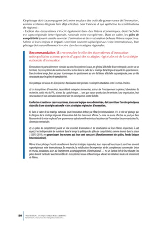 Ce pilotage doit s’accompagner de la mise en place des outils de gouvernance de l’innovation,
      comme certaines Régions l’ont déjà effectué. (voir l’annexe A qui synthétise les contributions
      de régions) :
      - l’action des écosystèmes s’inscrit également dans des filières économiques, dont l’échelle
      est supra-régionale (interrégionale, nationale voire européenne). Dans ce cadre, les pôles de
      compétitivité jouent un rôle essentiel d’animation et de structuration de leurs filières respectives.
      Même si leurs enjeux et impacts sont bien souvent suprarégionaux voire internationaux, leur
      pilotage doit naturellement s’inscrire dans les stratégies régionales.

            Recommandation 15 : reconnaître le rôle des écosystèmes d’innovation
            métropolitains comme points d’appui des stratégies régionales et de la stratégie
            nationale d’innovation
            L’innovation est particulièrement stimulée au sein d’écosystèmes locaux, en général à l’échelle d’une métropole, ancrés sur un
            territoire. Ces écosystèmes locaux inscrivent leur action dans le cadre de la stratégie de la Région à laquelle ils appartiennent.
            Dans le même temps, leurs secteurs économiques les positionnent au sein de filières à l’échelle suprarégionale, avec un rôle
            structurant pour les pôles de compétitivité.

            Une politique en faveur des écosystèmes d’innovation doit prendre en compte l’articulation entre ces trois échelles.

            a) Les écosystèmes d’innovation, rassemblant entreprises innovantes, acteurs de l’enseignement supérieur, laboratoires de
            recherche, outils nés du PIA, acteurs du capital-risque… sont par nature ancrés dans le territoire. Leur organisation, leur
            structuration et leur animation doivent se faire en conséquence à cette échelle.

            Conforter et renforcer ces écosystèmes, dans une logique non administrée, doit constituer l’un des principaux
            objectifs d’une stratégie nationale et des stratégies régionales d’innovation.

            b) Dans le cadre de la stratégie nationale pour l’innovation définie par l’État (recommandation 17), le rôle de pilotage par
            les Régions de la stratégie régionale d’innovation doit être clairement affirmé. Sa mise en œuvre effective ne peut pas faire
            l’économie de la mise en place d’une gouvernance opérationnelle entre tous les acteurs de l’innovation (recommandation 16,
            dimension territoriale).

            c) Les pôles de compétitivité jouent un rôle essentiel d’animation et de structuration de leurs filières respectives. À cet
            égard, il est indispensable de maintenir dans le temps la politique des pôles de compétitivité, comme énoncé dans la phase
            3 (2013-2019), en garantissant les moyens qui leur sont consacrés (fonctionnement des pôles, Fonds Unique
            Interministériel).

            Même si leur pilotage s’inscrit naturellement dans les stratégies régionales, leurs enjeux et leurs impacts sont bien souvent
            suprarégionaux voire internationaux. En revanche, la mobilisation des expertises et des compétences transversales (mise
            en réseau, incubation, accès au financement, accompagnement à l’international…) est un facteur clef de leur réussite : les
            pôles doivent s’articuler avec l’ensemble des écosystèmes locaux et favoriser par ailleurs les initiatives locales de croisement
            de filières.




110    L’INNOVATION : UN ENJEU MAJEUR POUR LA FRANCE
       Dynamiser la croissance des entreprises innovantes
 