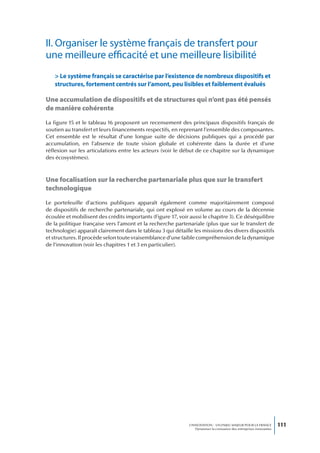II. Organiser le système français de transfert pour
une meilleure efficacité et une meilleure lisibilité
   > Le système français se caractérise par l’existence de nombreux dispositifs et
   structures, fortement centrés sur l’amont, peu lisibles et faiblement évalués

Une accumulation de dispositifs et de structures qui n’ont pas été pensés
de manière cohérente
La figure 15 et le tableau 16 proposent un recensement des principaux dispositifs français de
soutien au transfert et leurs financements respectifs, en reprenant l’ensemble des composantes.
Cet ensemble est le résultat d’une longue suite de décisions publiques qui a procédé par
accumulation, en l’absence de toute vision globale et cohérente dans la durée et d’une
réflexion sur les articulations entre les acteurs (voir le début de ce chapitre sur la dynamique
des écosystèmes).



Une focalisation sur la recherche partenariale plus que sur le transfert
technologique
Le portefeuille d’actions publiques apparaît également comme majoritairement composé
de dispositifs de recherche partenariale, qui ont explosé en volume au cours de la décennie
écoulée et mobilisent des crédits importants (Figure 17, voir aussi le chapitre 3). Ce déséquilibre
de la politique française vers l’amont et la recherche partenariale (plus que sur le transfert de
technologie) apparaît clairement dans le tableau 3 qui détaille les missions des divers dispositifs
et structures. Il procède selon toute vraisemblance d’une faible compréhension de la dynamique
de l’innovation (voir les chapitres 1 et 3 en particulier).




                                                              L’INNOVATION : UN ENJEU MAJEUR POUR LA FRANCE            111
                                                                  Dynamiser la croissance des entreprises innovantes
 