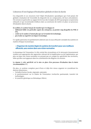 L’absence d’une logique d’évaluation globale et dans la durée

Ces dispositifs et ces structures font l’objet d’évaluations sporadiques qui n’ont jamais été
globales (évaluation de l’ensemble du dispositif, de ses composantes, de leurs articulations).
On renvoie en particulier au rapport de la Cour des Comptes de 2013 qui propose un panorama
exhaustif, et qui recommande d’ailleurs dans sa conclusion de mettre en place un processus
d’évaluation dans la durée.

En synthèse, le système français de transfert qui s’en dégage est
– faiblement lisible (en particulier auprès des entreprises, au premier rang desquelles les PME et
   ETI),
– centré sur le soutien à l’amont plus que sur le transfert de technologie,
– peu évalué au regard de son impact économique.

Ce rapide panorama est parfaitement cohérent avec la sous-efficacité constatée du système en
matière d’impact économique.

   > organiser de manière légère le système de transfert pour une meilleure
   efficacité, sans rentrer dans une vision normative

La dynamique de l’innovation, le rôle central des écosystèmes et le nécessaire foisonnement
rendent non appropriées des approches relevant de la simplification ou de l’optimisation, qui
plus est dans une vision normative ne prenant pas en compte les spécificités des territoires,
telles qu’elles sont apparues dans les contributions des Régions à la mission.

La réponse à cette spécificité est la mise en place d’un processus d’évaluation dans la durée
(recommandation 17).

De plus, ce système complexe peut d’ores et déjà être mieux organisé en considérant les
diverses dimensions :
– l’échelle d’action (locale, régionale, nationale),
– le positionnement sur la chaîne de l’innovation (recherche partenariale, transfert de
   technologie),
– le caractère générique ou thématique (filière).




                                                             L’INNOVATION : UN ENJEU MAJEUR POUR LA FRANCE            115
                                                                 Dynamiser la croissance des entreprises innovantes
 