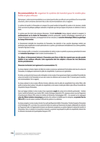 Recommandation 16 : organiser le système de transfert pour le rendre plus
           lisible et plus efficace
           Remarque : cette recommandation a un statut particulier car elle est une synthèse d’un ensemble
           d’actions, dont certaines donnent lieu à des recommandations de ce rapport.

           Le système de transfert et d’innovation est composé d’un grand nombre de dispositifs de soutien et de structures, résultat
           d’une succession de politiques publiques nationales et régionales qui n’ont pas toujours été pensées en cohérence et dans la
           durée.

           Ce système peut être décrit selon plusieurs dimensions : l’échelle territoriale (niveau régional, national et européen), le
           positionnement sur la chaîne de l’innovation (recherche partenariale, transfert technologique notamment par la
           création d’entreprises innovantes, accompagnement de leur croissance), le caractère thématique (filière) ou générique
           du champ d’intervention.

           Le foisonnement inévitable des écosystèmes de l’innovation, leur plasticité et leur caractère dynamique rendent non
           pertinentes toute simplification ou toute optimisation de ce système, qui résulteraient inévitablement d’un schéma prédéfini,
           normatif et figé dans le temps.

           Cette remarque justifie, en revanche, la recommandation de mettre en place en priorité un processus permettant de mener
           une évaluation dynamique et dans la durée (recommandation 17).

           Par ailleurs, le foisonnement inhérent à l’innovation peut d’ores et déjà être organisé pour une plus grande
           lisibilité et une meilleure efficacité. Cette organisation doit être adaptée à chacune des trois dimensions
           décrites précédemment.

           Dimension territoriale (voir également la recommandation 15)

           Au niveau régional, certaines régions ont déjà mis en place un processus opérationnel d’articulation entre tous les acteurs de
           l’innovation, en impliquant notamment les pôles de compétitivités. Ce processus est à généraliser.

           De même, au niveau de sites locaux ou des métropoles, la mise en place d’une gouvernance légère rassemblant l’ensemble des
           acteurs du transfert et de l’innovation est une voie à suivre (en cohérence avec la mesure 4 des 15 mesures pour le transfert,
           voir recommandation 5 de ce rapport).

           Au niveau national, la mise en place effective d’actions collectives entre les pôles de compétitivité d’une même filière, telle
           qu’elle est prévue dans la phase 3 des pôles de compétitivité, est de nature à rendre plus lisible et plus efficace l’ensemble des
           écosystèmes français d’innovation.

           Dans une logique similaire, la mise en place d’une organisation souple des acteurs de la recherche partenariale – Instituts
           Carnot, Société de Recherche sous Contrat (SRC), Centres Techniques Industriels (CTI), nouveaux acteurs issus du Programme
           d’Investissement d’Avenir (PIA) comme les Instituts de Recherches Technologiques (IRT) – les associant ou les regroupant
           selon des filières technico-économiques permettra d’en renforcer la lisibilité pour les entreprises, en premier lieu les
           PME et ETI, et sera de nature à améliorer l’efficacité du système et sa cohérence.

           Au niveau européen, la mise en place récente d’un outil spécifiquement dédié à l’innovation, l’Institut Européen d’Innovation
           et de Technologie (EIT), sur la base d’un constat des limites du soutien par financement de projets collaboratifs de recherche
           du Programme Cadre, est l’opportunité de donner une dimension européenne au système régional et national de transfert et
           d’innovation. Dans ce contexte, les écosystèmes innovants, au premier rang desquels les pôles de compétitivité, doivent être
           les éléments structurants de la participation française à l’EIT.




116   L’INNOVATION : UN ENJEU MAJEUR POUR LA FRANCE
      Dynamiser la croissance des entreprises innovantes
 