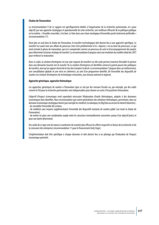 Chaîne de l’innovation

La recommandation 9 de ce rapport est spécifiquement dédiée à l’organisation de la recherche partenariale, et a pour
objectif, par une approche stratégique et opérationnelle de cette recherche, une meilleure efficacité de la politique publique
en la matière. « Travailler ensemble, c’est bien. Le faire dans une vision stratégique d’ensemble paraît nettement préférable »
(recommandation 17).

Situé plus en aval dans la chaîne de l’innovation, le transfert technologique doit donner lieu à une approche spécifique. Le
transfert est avant tout une affaire de processus (rien n’est prédéterminé et la « réponse » est au bout du processus), ce qui
rend centrale la phase de maturation, qui est à comprendre comme un processus de suivi et d’accompagnement des projets
pour déterminer la bonne stratégie de transfert. La recommandation 8 propose ainsi une évolution du modèle initial des SATT
pour renforcer la maturation.

Dans ce cadre, la création d’entreprise est une voie majeure de transfert car elle seule permet vraiment d’installer le porteur
dans une démarche tournée vers le marché. Or, la création d’entreprise est identifiée comme le parent pauvre des politiques
de transfert, ainsi qu’un rapport récent de la Cour des Comptes l’a décrit. La recommandation 7 propose donc un renforcement,
une consolidation globale et une mise en cohérence, au sein d’un programme identifié, de l’ensemble des dispositifs de
soutien à la création d’entreprises de technologies innovantes, aux niveaux national et régional.

Approche générique, approche thématique

Les approches génériques de soutien à l’innovation (que ce soit par des mesures fiscales ou, par exemple, par des outils
comme le FUI pour la recherche partenariale) sont indispensables pour donner un socle à l’écosystème d’innovation.

L’objectif d’impact économique rend cependant nécessaire l’élaboration d’outils thématiques, adaptés à des domaines
économiques bien identifiés. Nous recommandons que soient généralisées des initiatives thématiques, permettant, dans un
domaine économique stratégique donné (par exemple les medtech, la robotique, les Big Data ou encore les biotech blanches) :
- de consolider l’ensemble des actions,
- de mobiliser sans moyens supplémentaires l’ensemble des dispositifs existants de soutien public (sur toute la chaîne de
l’innovation),
- de mettre en place une coordination souple entre les structures éventuellement concernées autour d’un objectif précis et
pour une durée déterminée.

Des outils de ce type sont de nature à coordonner de manière plus efficace les efforts respectifs en faveur de la recherche et de
la croissance des entreprises (recommandation 11 pour le financement Early Stage).

L’implémentation doit être spécifique à chaque domaine et doit donner lieu à un pilotage par l’évaluation de l’impact
économique potentiel.




                                                                              L’INNOVATION : UN ENJEU MAJEUR POUR LA FRANCE            117
                                                                                  Dynamiser la croissance des entreprises innovantes
 