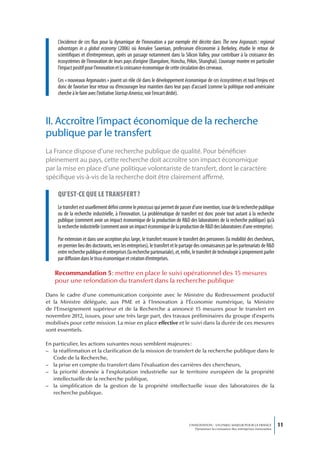 L’incidence de ces flux pour la dynamique de l’innovation a par exemple été décrite dans The new Argonauts : regional
     advantages in a global economy (2006) où Annalee Saxenian, professeure d’économie à Berkeley, étudie le retour de
     scientifiques et d’entrepreneurs, après un passage notamment dans la Silicon Valley, pour contribuer à la croissance des
     écosystèmes de l’innovation de leurs pays d’origine (Bangalore, Hsinchu, Pékin, Shanghai). L’ouvrage montre en particulier
     l’impact positif pour l’innovation et la croissance économique de cette circulation des cerveaux.

     Ces « nouveaux Argonautes » jouent un rôle clé dans le développement économique de ces écosystèmes et tout l’enjeu est
     donc de favoriser leur retour ou d’encourager leur maintien dans leur pays d’accueil (comme la politique nord-américaine
     cherche à le faire avec l’initiative Startup America, voir l’encart dédié).



II. Accroître l’impact économique de la recherche
publique par le transfert
La France dispose d’une recherche publique de qualité. Pour bénéficier
pleinement au pays, cette recherche doit accroître son impact économique
par la mise en place d’une politique volontariste de transfert, dont le caractère
spécifique vis-à-vis de la recherche doit être clairement affirmé.

     qu’est-ce que Le transfert ?
     Le transfert est usuellement défini comme le processus qui permet de passer d’une invention, issue de la recherche publique
     ou de la recherche industrielle, à l’innovation. La problématique de transfert est donc posée tout autant à la recherche
     publique (comment avoir un impact économique de la production de R&D des laboratoires de la recherche publique) qu’à
     la recherche industrielle (comment avoir un impact économique de la production de R&D des laboratoires d’une entreprise).

     Par extension et dans une acception plus large, le transfert recouvre le transfert des personnes (la mobilité des chercheurs,
     en premier lieu des doctorants, vers les entreprises), le transfert et le partage des connaissances par les partenariats de R&D
     entre recherche publique et entreprises (la recherche partenariale), et, enfin, le transfert de technologie à proprement parler
     par diffusion dans le tissu économique et création d’entreprises.

   Recommandation 5 : mettre en place le suivi opérationnel des 15 mesures
   pour une refondation du transfert dans la recherche publique

Dans le cadre d’une communication conjointe avec le Ministre du Redressement productif
et la Ministre déléguée, aux PME et à l’Innovation à l’Économie numérique, la Ministre
de l’Enseignement supérieur et de la Recherche a annoncé 15 mesures pour le transfert en
novembre 2012, issues, pour une très large part, des travaux préliminaires du groupe d’experts
mobilisés pour cette mission. La mise en place effective et le suivi dans la durée de ces mesures
sont essentiels.

En particulier, les actions suivantes nous semblent majeures :
– la réaffirmation et la clarification de la mission de transfert de la recherche publique dans le
   Code de la Recherche,
– la prise en compte du transfert dans l’évaluation des carrières des chercheurs,
– la priorité donnée à l’exploitation industrielle sur le territoire européen de la propriété
   intellectuelle de la recherche publique,
– la simplification de la gestion de la propriété intellectuelle issue des laboratoires de la
   recherche publique.




                                                                                  L’INNOVATION : UN ENJEU MAJEUR POUR LA FRANCE            11
                                                                                      Dynamiser la croissance des entreprises innovantes
 
