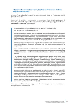 > se donner les moyens de concevoir, de piloter et d’évaluer une stratégie
    française de l’innovation

La France n’a pas aujourd’hui la capacité réelle de concevoir, de piloter ou d’évaluer une stratégie
globale de l’innovation.

Il est urgent de remédier à cette situation en nous dotant d’une véritable gouvernance de
l’innovation, à l’instar de ce que sont en train de mettre en place tous les pays engagés dans la course
internationale à l’innovation (voir l’encadré).



     définir une poLitique et une gouvernance de L’innovation :
     une dynamique au niveau mondiaL
     La R&D est indispensable aux différentes formes que peut prendre l’innovation, qu’elle soit de rupture ou incrémentale,
     technologique ou non technologique. Cependant un pays peut avoir une politique volontariste de recherche et, en l’absence
     d’une politique cohérente en faveur de l’innovation, ne pas en retirer les bénéfices escomptés. Combien de découvertes et
     d’inventions se retrouvent ainsi créer de la richesse économique ou des emplois dans des pays plus prompts à se saisir de ces
     résultats pour les transformer en produits mis sur le marché ? Ne dit-on pas qu’Internet est né en Europe ?

     De manière symétrique, une politique de soutien aux grandes filières industrielles, souvent à forte intensité technologique,
     n’induit pas nécessairement le développement de l’innovation si un grand nombre d’entreprises innovantes ne les
     accompagnent pas.

     La prise de conscience croissante du caractère stratégique du processus innovant, la compréhension de la complexité
     intrinsèque à l’innovation et de sa position au croisement de la politique de soutien à la recherche et de la politique industrielle,
     a conduit de nombreux États à se doter d’instruments indispensables à l’élaboration et à la mise en œuvre d’une politique de
     l’innovation.

     À titre d’exemple et dans des contextes et des modalités d’application différents, la mise en place du National Advisory
     Council on Innovation and Entrepreneurship aux États-Unis en 2010 (auprès du Président, en complément du President’s
     Council on Jobs and Competitiveness également compétent en matière d’innovation), du Technology Strategy Board/The UK’s
     Innovation Agency en Grande Bretagne en 2007 (auprès du département ministériel BIS, Business, Innovation and Skills), de
     la Expertenkommission Forschung und Innovation (EFI) en Allemagne en 2008 (auprès du Chancelier), du National Innovation
     Council en Inde en 2009 (auprès du Premier Ministre), de Innovation Australia en 2007 ou encore la réflexion en cours au
     Canada (« Innovation Canada ») témoignent d’une prise de conscience générale des pays développés pour identifier et mener
     à bien une politique ambitieuse de l’innovation.

     Dans leur livre Innovation economics, the race for global advantage (Yale Press, 2012), Robert D. Atkinson et Stephen J. Ezell
     précisent les principales composantes d’une politique de l’innovation, ce qu’ils désignent par les « sept I » : Inspiration (« setting
     ambitious goals »), Intention (« making innovation-based competitiveness a national priority »), Insight ( «  improving
     understanding of innovation performance »), Incentives (« encouraging innovation, production and jobs »), Institutional
     innovation, Investment (« increased public funding for innovation »), Information technology.

     Ils mettent en particulier en avant le caractère global de cette politique et le rôle majeur de l’évaluation du nécessaire
     foisonnement des dispositifs en faveur de l’innovation (Insight).

Notre recommandation est donc logiquement de mettre en place les instruments de cette
stratégie française de l’innovation.




                                                                                      L’INNOVATION : UN ENJEU MAJEUR POUR LA FRANCE            119
                                                                                          Dynamiser la croissance des entreprises innovantes
 
