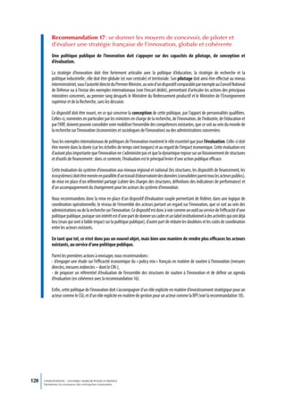 Recommandation 17 : se donner les moyens de concevoir, de piloter et
           d’évaluer une stratégie française de l’innovation, globale et cohérente
           Une politique publique de l’innovation doit s’appuyer sur des capacités de pilotage, de conception et
           d’évaluation.

           La stratégie d’innovation doit être fortement articulée avec la politique d’éducation, la stratégie de recherche et la
           politique industrielle ; elle doit être globale (et non centrale) et territoriale. Son pilotage doit ainsi être effectué au niveau
           interministériel, sous l’autorité directe du Premier Ministre, au sein d’un dispositif comparable par exemple au Conseil National
           de Défense ou à l’instar des exemples internationaux (voir l’encart dédié), permettant d’articuler les actions des principaux
           ministères concernés, au premier rang desquels le Ministère du Redressement productif et le Ministère de l’Enseignement
           supérieur et de la Recherche, sans les dessaisir.

           Ce dispositif doit être nourri, en ce qui concerne la conception de cette politique, par l’apport de personnalités qualifiées.
           Celles-ci, nommées en particulier par les ministres en charge de la recherche, de l’innovation, de l’industrie, de l’éducation et
           par l’ARF, doivent pouvoir consolider voire mobiliser l’ensemble des compétences existantes, que ce soit au sein du monde de
           la recherche sur l’innovation (économistes et sociologues de l’innovation) ou des administrations concernées.

           Tous les exemples internationaux de politiques de l’innovation montrent le rôle essentiel que joue l’évaluation. Celle-ci doit
           être menée dans la durée (car les échelles de temps sont longues) et au regard de l’impact économique. Cette évaluation est
           d’autant plus importante que l’innovation ne s’administre pas et que la dynamique repose sur un foisonnement de structures
           et d’outils de financement : dans ce contexte, l’évaluation est le principal levier d’une action publique efficace.

           Cette évaluation du système d’innovation aux niveaux régional et national (les structures, les dispositifs de financement, les
           écosystèmes) doit être menée en parallèle d’un travail d’observatoire des données (consolidées parmi tous les acteurs publics),
           de mise en place d’un référentiel partagé (cahier des charges des structures, définitions des indicateurs de performance) et
           d’un accompagnement du changement pour les acteurs du système d’innovation.

           Nous recommandons donc la mise en place d’un dispositif d’évaluation souple permettant de fédérer, dans une logique de
           coordination opérationnelle, le réseau de l’ensemble des acteurs portant un regard sur l’innovation, que ce soit au sein des
           administrations ou de la recherche sur l’innovation. Ce dispositif est donc à voir comme un outil au service de l’efficacité d’une
           politique publique, puisque son intérêt est d’une part de donner un cadre et un label institutionnel à des activités qui ont déjà
           lieu (mais qui sont à faible impact sur la politique publique), d’autre part de réduire les doublons et les coûts de coordination
           entre les acteurs existants.

           En tant que tel, ce n’est donc pas un nouvel objet, mais bien une manière de rendre plus efficaces les acteurs
           existants, au service d’une politique publique.

           Parmi les premières actions à envisager, nous recommandons :
           - d’engager une étude sur l’efficacité économique du « policy mix » français en matière de soutien à l’innovation (mesures
           directes, mesures indirectes – dont le CIR-),
           - de proposer un référentiel d’évaluation de l’ensemble des structures de soutien à l’innovation et de définir un agenda
           d’évaluation (en cohérence avec la recommandation 16).

           Enfin, cette politique de l’innovation doit s’accompagner d’un rôle explicite en matière d’investissement stratégique pour un
           acteur comme le CGI, et d’un rôle explicite en matière de gestion pour un acteur comme la BPI (voir la recommandation 18).




120   L’INNOVATION : UN ENJEU MAJEUR POUR LA FRANCE
      Dynamiser la croissance des entreprises innovantes
 