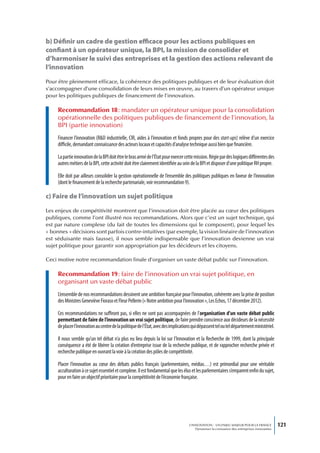 b) Définir un cadre de gestion efficace pour les actions publiques en
confiant à un opérateur unique, la BPI, la mission de consolider et
d’harmoniser le suivi des entreprises et la gestion des actions relevant de
l’innovation
Pour être pleinement efficace, la cohérence des politiques publiques et de leur évaluation doit
s’accompagner d’une consolidation de leurs mises en œuvre, au travers d’un opérateur unique
pour les politiques publiques de financement de l’innovation.

     Recommandation 18 : mandater un opérateur unique pour la consolidation
     opérationnelle des politiques publiques de financement de l’innovation, la
     BPI (partie innovation)
     Financer l’innovation (R&D industrielle, CIR, aides à l’innovation et fonds propres pour des start-ups) relève d’un exercice
     difficile, demandant connaissance des acteurs locaux et capacités d’analyse technique aussi bien que financière.

     La partie innovation de la BPI doit être le bras armé de l’État pour exercer cette mission. Régie par des logiques différentes des
     autres métiers de la BPI, cette activité doit être clairement identifiée au sein de la BPI et disposer d’une politique RH propre.

     Elle doit par ailleurs consolider la gestion opérationnelle de l’ensemble des politiques publiques en faveur de l’innovation
     (dont le financement de la recherche partenariale, voir recommandation 9).

c) Faire de l’innovation un sujet politique

Les enjeux de compétitivité montrent que l’innovation doit être placée au cœur des politiques
publiques, comme l’ont illustré nos recommandations. Alors que c’est un sujet technique, qui
est par nature complexe (du fait de toutes les dimensions qui le composent), pour lequel les
« bonnes » décisions sont parfois contre-intuitives (par exemple, la vision linéaire de l’innovation
est séduisante mais fausse), il nous semble indispensable que l’innovation devienne un vrai
sujet politique pour garantir son appropriation par les décideurs et les citoyens.

Ceci motive notre recommandation finale d’organiser un vaste débat public sur l’innovation.

     Recommandation 19 : faire de l’innovation un vrai sujet politique, en
     organisant un vaste débat public
     L’ensemble de nos recommandations dessinent une ambition française pour l’innovation, cohérente avec la prise de position
     des Ministres Geneviève Fioraso et Fleur Pellerin (« Notre ambition pour l’innovation », Les Echos, 17 décembre 2012).

     Ces recommandations ne suffiront pas, si elles ne sont pas accompagnées de l’organisation d’un vaste débat public
     permettant de faire de l’innovation un vrai sujet politique, de faire prendre conscience aux décideurs de la nécessité
     de placer l’innovation au centre de la politique de l’État, avec des implications qui dépassent tel ou tel département ministériel.

     Il nous semble qu’un tel débat n’a plus eu lieu depuis la loi sur l’Innovation et la Recherche de 1999, dont la principale
     conséquence a été de libérer la création d’entreprise issue de la recherche publique, et de rapprocher recherche privée et
     recherche publique en ouvrant la voie à la création des pôles de compétitivité.

     Placer l’innovation au cœur des débats publics français (parlementaires, médias…) est primordial pour une véritable
     acculturation à ce sujet essentiel et complexe. Il est fondamental que les élus et les parlementaires s’emparent enfin du sujet,
     pour en faire un objectif prioritaire pour la compétitivité de l’économie française.




                                                                                    L’INNOVATION : UN ENJEU MAJEUR POUR LA FRANCE            121
                                                                                        Dynamiser la croissance des entreprises innovantes
 