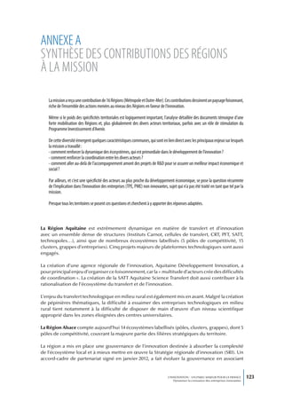 ANNEXE A
SyNthèSE dES CoNtributioNS dES régioNS
à lA MiSSioN

   La mission a reçu une contribution de 16 Régions (Métropole et Outre-Mer). Ces contributions dessinent un paysage foisonnant,
   riche de l’ensemble des actions menées au niveau des Régions en faveur de l’innovation.

   Même si le poids des spécificités territoriales est logiquement important, l’analyse détaillée des documents témoigne d’une
   forte mobilisation des Régions et, plus globalement des divers acteurs territoriaux, parfois avec un rôle de stimulation du
   Programme Investissement d’Avenir.

   De cette diversité émergent quelques caractéristiques communes, qui sont en lien direct avec les principaux enjeux sur lesquels
   la mission a travaillé :
   - comment renforcer la dynamique des écosystèmes, qui est primordiale dans le développement de l’innovation ?
   - comment renforcer la coordination entre les divers acteurs ?
   - comment aller au-delà de l’accompagnement amont des projets de R&D pour se assurer un meilleur impact économique et
   social ?

   Par ailleurs, et c’est une spécificité des acteurs au plus proche du développement économique, se pose la question récurrente
   de l’implication dans l’innovation des entreprises (TPE, PME) non innovantes, sujet qui n’a pas été traité en tant que tel par la
   mission.

   Presque tous les territoires se posent ces questions et cherchent à y apporter des réponses adaptées.



La Région Aquitaine est extrêmement dynamique en matière de transfert et d’innovation
avec un ensemble dense de structures (Instituts Carnot, cellules de transfert, CRT, PFT, SATT,
technopoles…), ainsi que de nombreux écosystèmes labellisés (5 pôles de compétitivité, 15
clusters, grappes d’entreprises). Cinq projets majeurs de plateformes technologiques sont aussi
engagés.

La création d’une agence régionale de l’innovation, Aquitaine Développement Innovation, a
pour principal enjeu d’organiser ce foisonnement, car la « multitude d’acteurs crée des difficultés
de coordination ». La création de la SATT Aquitaine Science Transfert doit aussi contribuer à la
rationalisation de l’écosystème du transfert et de l’innovation.

L’enjeu du transfert technologique en milieu rural est également mis en avant. Malgré la création
de pépinières thématiques, la difficulté à essaimer des entreprises technologiques en milieu
rural tient notamment à la difficulté de disposer de main d’œuvre d’un niveau scientifique
approprié dans les zones éloignées des centres universitaires.

La Région Alsace compte aujourd’hui 14 écosystèmes labellisés (pôles, clusters, grappes), dont 5
pôles de compétitivité, couvrant la majeure partie des filières stratégiques du territoire.

La région a mis en place une gouvernance de l’innovation destinée à absorber la complexité
de l’écosystème local et à mieux mettre en œuvre la Stratégie régionale d’innovation (SRI). Un
accord-cadre de partenariat signé en janvier 2012, a fait évoluer la gouvernance en associant


                                                                                 L’INNOVATION : UN ENJEU MAJEUR POUR LA FRANCE            123
                                                                                     Dynamiser la croissance des entreprises innovantes
 