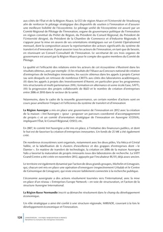 aux côtés de l’État et de la Région Alsace, la CCI de région Alsace et l’Université de Strasbourg
      afin de renforcer le pilotage stratégique des dispositifs de soutien à l’innovation et d’assurer
      une meilleure lisibilité de l’écosystème. Le pilotage unifié de l’écosystème est assuré par un
      Comité Régional de Pilotage de l’Innovation, organe de gouvernance politique de l’innovation
      en région constitué du Préfet de Région, du Président du Conseil Régional, du Président de
      l’Université désigné, du Président de la Chambre de Commerce et d’Industrie Régionale. Il
      s’appuie pour la mise en œuvre de ses orientations stratégiques sur un Comité Opérationnel
      mensuel, dont la composition assure la représentation des acteurs significatifs du système de
      transfert et d’innovation. Il peut associer tous les acteurs de l’innovation, en tant que de besoin,
      en réunissant un Conseil Consultatif de l’Innovation. Le secrétariat de ces trois organes de
      gouvernance est assuré par la Région Alsace pour le compte des quatre membres du Comité de
      Pilotage.

      La qualité et l’efficacité des relations entre les acteurs de cet écosystème s’illustrent dans les
      résultats obtenus, avec par exemple : (I) les résultats de l’Alsace au Concours national de création
      d’entreprises de technologies innovantes, les succès obtenus dans les appels à projets Carnot
      (au sein desquels on retrouve de nombreux CRITTs aux côtés des laboratoires académiques),
      (II) dans les appels à projets des Investissement d’Avenir, en particulier pour les programmes
      très structurants et multi partenariaux (IHU, formation en alternance et usine école Ease, SATT),
      (III) la progression des projets collaboratifs de R&D et le nombre de création d’entreprises
      entre 2006 et 2010 dans le secteur de la santé.

      Néanmoins, dans le cadre de la nouvelle gouvernance, un certain nombre d’actions sont en
      cours pour améliorer l’impact et l’efficience du système de transfert et d’innovation

      La Région Auvergne a mis en place une gouvernance de l’innovation en 2012 avec la création
      de la maison « Inn’Auvergne » (pour « proposer un parcours coordonné d’accompagnement
      de projets ») et un comité d’orientation stratégique de l’innovation en Auvergne (COSIA),
      impliquant l’État, le Conseil Régional, OSEO, etc.

      En 2007, le comité Inn’Auvergne a été mis en place, à l’initiative des financeurs publics, et dont
      le but est de favoriser la création d’entreprises innovantes. Un fonds de 25 M€ a été également
      créé.

      De nombreux écosystèmes sont organisés, notamment avec les deux pôles, Via Méca et Céréal
      Vallée, et la labellisation de 6 clusters d’excellence et des grappes d’entreprises dont « le
      Damier ». En matière de transfert de technologie, la création en 2006 de la maison Auvergne
      Valo a favorisé la maturation de projets innovants issus des laboratoires de recherche. La SATT
      Grand Centre a été créée en novembre 2012, appuyée par l’incubateur BUSY, déjà assez ancien.

      Le territoire est également dynamisé par l’action de deux grands groupes, Michelin et Limagrain,
      qui, chacun ont mis en place une opération d’envergure (respectivement Urbalab et le Centre
      de Génomique de Limagrain), qui reste encore faiblement connectée à la recherche publique.

      L’économie auvergnate a des actions résolument tournées vers l’international, avec la mise
      en place d’un réseau « Entreprises Europe Network » en voie de structuration, et l’action de la
      structure Auvergne International.

      La Région Basse Normandie inscrit sa démarche résolument dans le champ du développement
      économique.

      Un rôle stratégique a ainsi été confié à une structure régionale, MIRIADE, couvrant à la fois le
      développement économique et l’innovation.


124    L’INNOVATION : UN ENJEU MAJEUR POUR LA FRANCE
       Dynamiser la croissance des entreprises innovantes
 