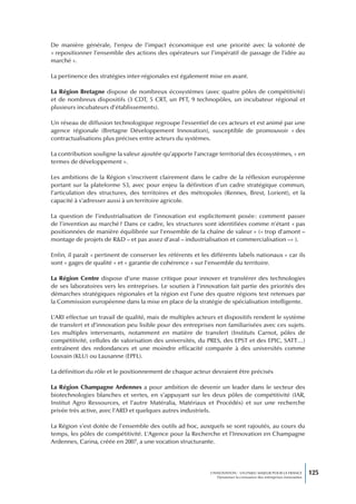 De manière générale, l’enjeu de l’impact économique est une priorité avec la volonté de
« repositionner l’ensemble des actions des opérateurs sur l’impératif de passage de l’idée au
marché ».

La pertinence des stratégies inter-régionales est également mise en avant.

La Région Bretagne dispose de nombreux écosystèmes (avec quatre pôles de compétitivité)
et de nombreux dispositifs (3 CDT, 5 CRT, un PFT, 9 technopôles, un incubateur régional et
plusieurs incubateurs d’établissements).

Un réseau de diffusion technologique regroupe l’essentiel de ces acteurs et est animé par une
agence régionale (Bretagne Développement Innovation), susceptible de promouvoir « des
contractualisations plus précises entre acteurs du systèmes.

La contribution souligne la valeur ajoutée qu’apporte l’ancrage territorial des écosystèmes, « en
termes de développement ».

Les ambitions de la Région s’inscrivent clairement dans le cadre de la réflexion européenne
portant sur la plateforme S3, avec pour enjeu la définition d’un cadre stratégique commun,
l’articulation des structures, des territoires et des métropoles (Rennes, Brest, Lorient), et la
capacité à s’adresser aussi à un territoire agricole.

La question de l’industrialisation de l’innovation est explicitement posée : comment passer
de l’invention au marché ? Dans ce cadre, les structures sont identifiées comme n’étant « pas
positionnées de manière équilibrée sur l’ensemble de la chaîne de valeur » (« trop d’amont –
montage de projets de R&D – et pas assez d’aval – industrialisation et commercialisation –» ).

Enfin, il paraît « pertinent de conserver les référents et les différents labels nationaux » car ils
sont « gages de qualité » et « garantie de cohérence » sur l’ensemble du territoire.

La Région Centre dispose d’une masse critique pour innover et transférer des technologies
de ses laboratoires vers les entreprises. Le soutien à l’innovation fait partie des priorités des
démarches stratégiques régionales et la région est l’une des quatre régions test retenues par
la Commission européenne dans la mise en place de la stratégie de spécialisation intelligente.

L’ARI effectue un travail de qualité, mais de multiples acteurs et dispositifs rendent le système
de transfert et d’innovation peu lisible pour des entreprises non familiarisées avec ces sujets.
Les multiples intervenants, notamment en matière de transfert (Instituts Carnot, pôles de
compétitivité, cellules de valorisation des universités, du PRES, des EPST et des EPIC, SATT…)
entraînent des redondances et une moindre efficacité comparée à des universités comme
Louvain (KLU) ou Lausanne (EPFL).

La définition du rôle et le positionnement de chaque acteur devraient être précisés

La Région Champagne Ardennes a pour ambition de devenir un leader dans le secteur des
biotechnologies blanches et vertes, en s’appuyant sur les deux pôles de compétitivité (IAR,
Institut Agro Ressources, et l’autre Matéralia, Matériaux et Procédés) et sur une recherche
privée très active, avec l’ARD et quelques autres industriels.

La Région s’est dotée de l’ensemble des outils ad hoc, auxquels se sont rajoutés, au cours du
temps, les pôles de compétitivité. L’Agence pour la Recherche et l’Innovation en Champagne
Ardennes, Carina, créée en 2007, a une vocation structurante.




                                                              L’INNOVATION : UN ENJEU MAJEUR POUR LA FRANCE            125
                                                                  Dynamiser la croissance des entreprises innovantes
 