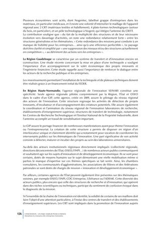 Plusieurs écosystèmes sont actifs, dont Nogentec, labellisé grappe d’entreprises dans les
      matériaux, en particulier médicaux, et il existe une volonté d’intensifier le maillage de l’appareil
      régional avec 2 CRT (matériaux textiles et habillement), 4 plate-formes technologiques (autour
      du bois, en particulier), et un pôle technologique à Nogent, qui intègre l’antenne du CRITT.
      La contribution souligne que « du fait de la multiplicité des structures et de leur nécessaire
      évolution vers davantage d’activités, on note une redondance relativement forte » entre les
      structures généralistes et les thématisées. « Cette redondance des missions peut conduite à un
      manque de lisibilité pour les entreprises… ainsi qu’à une efficience perfectible ». Le paysage
      doit être clarifié et simplifié par « une suppression des niveaux et/ou des structures actuellement
      en compétition », « au détriment des actions vers les entreprises ».

      La Région Guadeloupe se caractérise par un système de transfert et d’innovation encore en
      construction. Une étude récente concernant la mise en place d’une technopole a souligné
      l’importance d’un accompagnement sur le volet économique des projets innovants et
      l’ingénierie financière. Cette étude rappelle aussi l’importance de renforcer le dialogue entre
      les acteurs de la recherche publique et les entreprises.

      Les investissements permettant l’installation de la technopole et de plateaux techniques doivent
      être réalisés grace à un financement initial du FEDER.

      En Région Haute-Normandie, l’agence régionale de l’innovation SEINARI constitue une
      spécificité. Seule agence régionale pilotée conjointement par la Région, l’État et OSEO
      dans le cadre d’un GIP, cette agence, créée en 2009, assure le pilotage du réseau régional
      des acteurs de l’innovation. Cette structure regroupe les activités de détection de projets
      innovants, d’incubateur et d’accompagnement des créateurs potentiels. Elle assure également
      la coordination et l’animation du réseau régional de l’innovation laboratoires de recherche,
      établissements d’enseignement supérieur, structures de transfert de technologie, notamment
      les Centres de Recherche Technologique et l’Institut National de la Propriété Industrielle, dont
      l’antenne accomplit un travail de sensibilisation important.

      Le GIP assure le portage financier de nombreuses manifestations ayant pour thème l’innovation
      ou l’entrepreneuriat. La création de cette structure a permis de disposer en région d’un
      interlocuteur unique et clairement identifié qui a notamment pour vocation de coordonner les
      intervenants publics sur les thématiques de l’innovation. Une part significative de son activité
      consiste à détecter, maturer et incuber des projets au sein des laboratoires universitaires.

      Au-delà des acteurs institutionnels régionaux directement impliqués (collectivité régionale,
      directions déconcentrées de l’État, OSEO, l’INPI…) de nombreux acteurs publics communiquent
      et souhaitent agir sur les sujets d’innovation et de développement économique. Ils se sont pour
      certains, dotés de moyens humains sur le sujet démontrant une réelle mobilisation même si
      parfois le manque d’expertise sur ces thèmes spécifiques se fait sentir. Ainsi, les chambres
      consulaires, les communautés d’agglomérations, les associations de filières et des fédérations
      patronales se sont dotés de chargés de mission « innovation et développement économique ».

      Par ailleurs, certaines agences de l’État peuvent également être présentes sur des thématiques
      voisines, par exemple OSEO, l’INPI, CDC-Entreprise, Ubifrance ou l’ADEME. Cette diversité des
      acteurs publics, plus encore que celle des structures de recherche et d’innovation, qui opèrent
      dans des niches scientifiques ou techniques, participe du sentiment de confusion évoqué dans
      le diagnostic de la mission.

      Si l’ensemble de la chaîne de l’innovation est identifié, la solidité de certains de ses maillons doit
      faire l’objet d’une attention particulière, à l’instar des centres de transfert et des établissements
      d’enseignement supérieurs. Les CRT sont impliqués dans la promotion de l’innovation auprès


126    L’INNOVATION : UN ENJEU MAJEUR POUR LA FRANCE
       Dynamiser la croissance des entreprises innovantes
 
