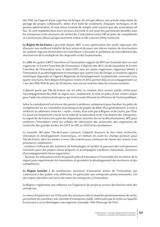 des PME via l’apport d’une expertise technique. Ils ont par ailleurs une activité importante de
portage de projets collaboratifs : dotés d’un fond de roulement, d’équipes techniques et de
gestion administrative, ils sont mieux à même de remplir cette mission que des associations ad
hoc. Ils sont implantés dans leurs secteurs d’activité et ont noué des partenariats durables avec
les entreprises et les structures de recherche. L’articulation entre CRT et pôles de compétitivité
se construit par ailleurs progressivement, même si elle a besoin d’être renforcée.

La Région Ile-de-France a procédé depuis 2007, à une optimisation des outils régionaux afin
d’assurer une meilleure lisibilité de leur action et de jouer son rôle en matière de structuration
du système régional d’innovation en contribuant à résoudre le problème du morcellement des
structures et de la multiplicité des dispositifs et des financements.

En 2008, les quatre CRITT franciliens et l’association support du RDT ont fusionné dans un seul
organisme : le Centre Francilien de l’Innovation. L’objectif, dès 2013, est de mutualiser le Centre
Francilien de l’Innovation (avec le label CDT) avec les autres organismes régionaux dédiés à
l’innovation et au développement économique que sont le Lieu du Design, La Fonderie (agence
numérique régionale) et l’Agence Régionale de Développement. La plateforme commune à ces
quatre structures, Paris Région Entreprises initiée en 2012, permet déjà un accompagnement sur
3 ans des PME-PMI de plus de 20 salariés, non encore insérées dans les réseaux existants.

L’objectif porté par l’Ile-de-France est, en effet, la création d’un service public unifié pour
l’accompagnement des PME en région avec, notamment, la mise en place d’une entrée unique
pour l’aide à la création d’entreprise qui renforcerait efficacité et efficience de l’action publique.

Selon la contributionIl est encore des points à améliorer, notamment pour focaliser les pôles de
compétitivité sur les retombées économiques de projets de R&D. Plus généralement, il reste à
renforcer la cohérence entre les « outils » initiés, d’un côté par la Région, et de l’autre, par l’État.
Ce point est notamment crucial sur le volet de la maturation et de l’incubation des entreprises.
La région Ile de France tirer parti des dispositions récentes (loi sur la décentralisation, BPI) pour
améliorer l’articulation entre les cellules de valorisation des universités, des organismes de
recherche des grandes écoles, les SATT, les IRT, les IEED et les incubateurs.

La nouvelle SRI pour l’Ile-de-France conserve l’objectif d’assurer le lien entre recherche,
innovation et développement économique, en mettant en avant les champs porteurs pour
l’Ile-de-France dans les années à venir. Elle entend aussi continuer de mener des actions trois
prioritaires, notamment :
- renforcer l’efficacité des transferts de technologies et faciliter le parcours des entrepreneurs
innovants pour des projets mieux préparés et accompagnés (meilleure maturation, structures
d’accompagnement mieux organisées),
 - favoriser les interactions entre les grands pôles d’innovation et l’ensemble des territoires de la
région pour expérimenter les innovations et permettre le développement des territoires et des
compétences.

La Région Lorraine a de nombreuses structures d’animation autour de l’innovation, qui
s’adressent à des publics très différents, en particulier aux entreprises primo-innovantes. Un
des enjeux identifiés est l’accès de toutes les entreprises à l’innovation.

La Région a également une réflexion sur l’ingénierie de projet au service des besoins réels des
entreprises.

Le retour d’expérience sur l’efficacité des structures met en avant les positionnements de niche,
permettant de constituer une clientèle d’entreprises stable, intéressées par la niche sur laquelle
la structure a su se développer une expertise (exemple : Pôle Plasturgie de l’Est).


                                                                 L’INNOVATION : UN ENJEU MAJEUR POUR LA FRANCE            127
                                                                     Dynamiser la croissance des entreprises innovantes
 
