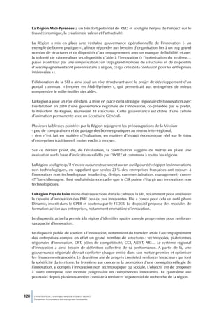 La Région Midi-Pyrénées a un très fort potentiel de R&D et souligne l’enjeu de l’impact sur le
      tissu économique, la création de valeur et l’attractivité.

      La Région a mis en place une véritable gouvernance opérationnelle de l’innovation (« un
      exemple de bonne pratique »), afin de répondre aux besoins d’organisation liés à un trop grand
      nombre de structures et de dispositifs d’accompagnement, avec un manque de lisibilité, et avec
      la volonté de rationnaliser les dispositifs d’aide à l’innovation (« l’optimisation du système…
      passe avant tout par une simplification : un trop grand nombre de structures et de dispositifs
      d’accompagnement sont présents dans la région, ce qui crée de la confusion pour les entreprises
      intéressées »).

      L’élaboration de la SRI a ainsi joué un rôle structurant avec le projet de développement d’un
      portail commun : « Innover en Midi-Pyrénées », qui permettrait aux entreprises de mieux
      comprendre le mille-feuilles des aides.

      La Région a joué un rôle clé dans la mise en place de la stratégie régionale de l’innovation avec
      l’installation en 2010 d’une gouvernance régionale de l’innovation, co-présidée par le préfet,
      le Président de Région, réunissant 18 structures. Cette gouvernance est dotée d’une cellule
      d’animation permanente avec un Secrétaire Général.

      Plusieurs faiblesses pointées par la Région rejoignent les préoccupations de la Mission :
      - peu de comparaisons et de partage des bonnes pratiques au niveau inter-régional,
      - rien n’est fait en matière d’évaluation, en matière d’impact économique réel sur le tissu
      d’entreprises traditionnel, moins enclin à innover.

      Sur ce dernier point, clé, de l’évaluation, la contribution suggère de mettre en place une
      évaluation sur la base d’indicateurs validés par l’INSEE et communs à toutes les régions.

      La Région souligne qu’il n’existe aucune structure et aucun outil pour développer les innovations
      non technologiques, en rappelant que seules 23 % des entreprises françaises ont recours à
      l’innovation non technologique (marketing, design, commercialisation, management) contre
      47 % en Allemagne. Il est souhaité dans ce cadre que le CIR puisse s’élargir aux innovations non
      technologiques.

      La Région Pays de Loire mène diverses actions dans le cadre de la SRI, notamment pour améliorer
      la capacité d’innovation des PME peu ou pas innovantes. Elle a conçu pour cela un outil phare
      Dinamic, inscrit dans le CPER et soutenu par le FEDER. Le dispositif propose des modules de
      formation-action aux entreprises, notamment en matière d’innovation.

      Le diagnostic actuel a permis à la région d’identifier quatre axes de progression pour renforcer
      sa capacité d’innovation.

      Le dispositif public de soutien à l’innovation, notamment du transfert et de l’accompagnement
      des entreprises compte en effet un grand nombre de structures : technopoles, plateformes
      régionales d’innovation, CRT, pôles de compétitivité, CCI, ARIST, ARI… Le système régional
      d’innovation a ainsi besoin de définition collective de sa performance. A partir de là, une
      gouvernance régionale devrait conforter chaque entité dans son métier premier et optimiser
      les financements associés. Le deuxième axe de progrès consiste à renforcer les acteurs qui font
      la spécificité du territoire. Le troisième axe concerne la promotion d’une conception élargie de
      l’innovation, y compris l’innovation non technologique ou sociale. L’objectif est de proposer
      à toute entreprise une montée progressive en compétences innovantes. Le quatrième axe
      poursuivi depuis plusieurs années consiste à renforcer le potentiel de recherche de la région.




128    L’INNOVATION : UN ENJEU MAJEUR POUR LA FRANCE
       Dynamiser la croissance des entreprises innovantes
 