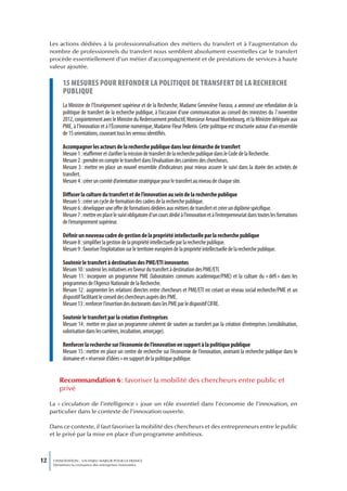 Les actions dédiées à la professionnalisation des métiers du transfert et à l’augmentation du
     nombre de professionnels du transfert nous semblent absolument essentielles car le transfert
     procède essentiellement d’un métier d’accompagnement et de prestations de services à haute
     valeur ajoutée.

           15 mesures pour refonder La poLitique de transfert de La recherche
           pubLique
           La Ministre de l’Enseignement supérieur et de la Recherche, Madame Geneviève Fioraso, a annoncé une refondation de la
           politique de transfert de la recherche publique, à l’occasion d’une communication au conseil des ministres du 7 novembre
           2012, conjointement avec le Ministre du Redressement productif, Monsieur Arnaud Montebourg, et la Ministre déléguée aux
           PME, à l’Innovation et à l’Économie numérique, Madame Fleur Pellerin. Cette politique est structurée autour d’un ensemble
           de 15 orientations, couvrant tous les verrous identifiés.

           Accompagner les acteurs de la recherche publique dans leur démarche de transfert
           Mesure 1 : réaffirmer et clarifier la mission de transfert de la recherche publique dans le Code de la Recherche.
           Mesure 2 : prendre en compte le transfert dans l’évaluation des carrières des chercheurs.
           Mesure 3 : mettre en place un nouvel ensemble d’indicateurs pour mieux assurer le suivi dans la durée des activités de
           transfert.
           Mesure 4 : créer un comité d’orientation stratégique pour le transfert au niveau de chaque site.

           Diffuser la culture du transfert et de l’innovation au sein de la recherche publique
           Mesure 5 : créer un cycle de formation des cadres de la recherche publique.
           Mesure 6 : développer une offre de formations dédiées aux métiers de transfert et créer un diplôme spécifique.
           Mesure 7 : mettre en place le suivi obligatoire d’un cours dédié à l’innovation et à l’entrepreneuriat dans toutes les formations
           de l’enseignement supérieur.

           Définir un nouveau cadre de gestion de la propriété intellectuelle par la recherche publique
           Mesure 8 : simplifier la gestion de la propriété intellectuelle par la recherche publique.
           Mesure 9 : favoriser l’exploitation sur le territoire européen de la propriété intellectuelle de la recherche publique.

           Soutenir le transfert à destination des PME/ETI innovantes
           Mesure 10 : soutenir les initiatives en faveur du transfert à destination des PME/ETI.
           Mesure 11 : incorporer un programme PME (laboratoires communs académique/PME) et la culture du « défi » dans les
           programmes de l’Agence Nationale de la Recherche.
           Mesure 12 : augmenter les relations directes entre chercheurs et PME/ETI en créant un réseau social recherche/PME et un
           dispositif facilitant le conseil des chercheurs auprès des PME.
           Mesure 13 : renforcer l’insertion des doctorants dans les PME par le dispositif CIFRE.

           Soutenir le transfert par la création d’entreprises
           Mesure 14 : mettre en place un programme cohérent de soutien au transfert par la création d’entreprises (sensibilisation,
           valorisation dans les carrières, incubation, amorçage).

           Renforcer la recherche sur l’économie de l’innovation en support à la politique publique
           Mesure 15 : mettre en place un centre de recherche sur l’économie de l’innovation, animant la recherche publique dans le
           domaine et « réservoir d’idées » en support de la politique publique.


         Recommandation 6 : favoriser la mobilité des chercheurs entre public et
         privé

     La « circulation de l’intelligence » joue un rôle essentiel dans l’économie de l’innovation, en
     particulier dans le contexte de l’innovation ouverte.

     Dans ce contexte, il faut favoriser la mobilité des chercheurs et des entrepreneurs entre le public
     et le privé par la mise en place d’un programme ambitieux.



12    L’INNOVATION : UN ENJEU MAJEUR POUR LA FRANCE
      Dynamiser la croissance des entreprises innovantes
 