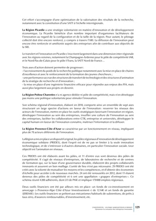 Cet effort s’accompagne d’une optimisation de la valorisation des résultats de la recherche,
notamment avec la constitution d’une SATT à l’échelle interrégionale.

La Région Picardie a une stratégie volontariste en matière d’innovation et de développement
économique. La Picardie bénéficie d’un nombre important d’organismes facilitateurs de
l’innovation au regard de la configuration et de la taille de la région. Pour autant, le pilotage
collectif doit être encore renforcé, y compris à travers l’ARI. La diffusion de l’innovation peut
encore être renforcée et améliorée auprès des entreprises afin de contribuer aux objectifs de
la SRI.

Le transfert et l’innovation en Picardie s’inscrivent largement dans une dimension inter-régionale
avec les régions voisines, notamment la Champagne-Ardenne pour le pôle de compétitivité IAR,
et le Nord Pas-de-Calais pour le pôle I-Trans, la SATT Nord de France…

Trois axes d’action doivent permettre de progresser :
- l’accroissement du poids de la recherche publique notamment avec la mise en place de chaires
d’excellence et avec le renforcement de la formation des jeunes chercheurs ;
- une performance accrue des structures de transfert de technologie et des structures d’animation
de la stratégie de recherche et d’innovation ;
- la mise en place d’une ingénierie financière efficace pour répondre aux enjeux des PIA, mais
aussi plus largement aux projets en devenir.

La Région Poitou-Charentes n’a ni agence dédiée ni pôle de compétitivité, mais n’en développe
pas moins une politique volontariste pour stimuler l’innovation.

Son schéma régional d’innovation, élaboré en 2010, comporte ainsi un ensemble de sept axes
structurant un large spectre d’actions en faveur de l’innovation : resserrer les réseaux des
acteurs de l’innovation, mettre en place les outils stratégiques favorisant l’innovation en région,
développer l’innovation au sein des entreprises, insuffler une culture de l’innovation au sein
des entreprises, faciliter les collaborations entre CTR, entreprise et universités, développer le
capital humain en faveur de l’innovation connaître, maîtriser l’information et la diffuser.

La Région Provence-Côte d’Azur se caractérise par un fonctionnement en réseau, impliquant
plus de 70 acteurs différents de l’innovation.

La Région a mis en place un dispositif original, les pôles régionaux d’innovation de développement
économique solidaire (PRIDES), dont l’esprit est de ne pas se limiter à la seule innovation
technologique, et de s’intéresser à d’autres domaines, en particulier l’innovation sociale. Leur
objectif est l’animation en réseaux.

Ces PRIDES ont été élaborés avant les pôles, et 11 d’entre eux sont devenus des pôles de
compétitivité. Il s’agit de réseaux d’entreprises, de laboratoires de recherche et de centres
de formation qui, sur la base d’une gouvernance durable, élaborent des projets collaboratifs
innovants et assurent un bon maillage. L’unité de lieu n’est pas nécessaire. 29 PRIDES ont été
créés avec la volonté de mutualiser les moyens et les compétences, et d’obtenir des économies
d’échelle pour accéder à de nouveaux marchés. 24 ont été renouvelés en 2012, dont 11 étaient
devenus des pôles de compétitivité et 6 ont une appellation « grappes d’entreprises ». Ce
schéma réunit 4 200 adhérents, dont 2/3 de PME et implique 170 000 emplois régionaux.

Deux outils financiers ont été par ailleurs mis en place : un fonds de co-investissement en
amorçage (« Provence-Alpe Côte d’Azur Investissement ») de 12 M€ et un fonds de garantie
(JEREMIE). Les outils financiers se prêtent aux mécanismes habituels de subventions, de prêts à
taux zéro, d’avances remboursables, d’investissement, etc.


                                                              L’INNOVATION : UN ENJEU MAJEUR POUR LA FRANCE            129
                                                                  Dynamiser la croissance des entreprises innovantes
 