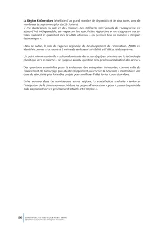 La Région Rhône-Alpes bénéficie d’un grand nombre de dispositifs et de structures, avec de
      nombreux écosystèmes (plus de 25 clusters).
      « Une clarification du rôle et des missions des différents intervenants de l’écosystème est
      aujourd’hui indispensable, en respectant les spécificités régionales et en s’appuyant sur un
      bilan qualitatif et quantitatif des résultats obtenus », en premier lieu en matière « d’impact
      économique ».

      Dans ce cadre, le rôle de l’agence régionale de développement de l’innovation (ARDI) est
      identifié comme structurant et à même de renforcer la visibilité et l’efficacité du système.

      Un point mis en avant est la « culture dominante des acteurs [qui] est orientée vers la technologie
      plutôt que vers le marché », ce qui pose aussi la question de la professionnalisation des acteurs.

      Des questions essentielles pour la croissance des entreprises innovantes, comme celle du
      financement de l’amorçage puis du développement, ou encore la nécessité « d’introduire une
      dose de sélectivité plus forte des projets pour améliorer l’effet levier », sont abordées.

      Enfin, comme dans de nombreuses autres régions, la contribution souhaite « renforcer
      l’intégration de la dimension marché dans les projets d’innovation », pour « passer du projet de
      R&D au produit/service générateur d’activités et d’emplois ».




130    L’INNOVATION : UN ENJEU MAJEUR POUR LA FRANCE
       Dynamiser la croissance des entreprises innovantes
 