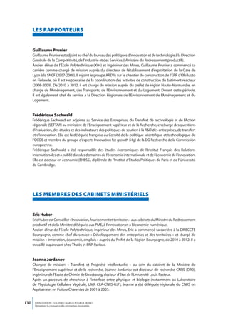 LeS RAPPoRteURS


      Guillaume Prunier
      Guillaume Prunier est adjoint au chef du bureau des politiques d’innovation et de technologie à la Direction
      Générale de la Compétitivité, de l’Industrie et des Services (Ministère du Redressement productif).
      Ancien élève de l’École Polytechnique (X04) et ingénieur des Mines, Guillaume Prunier a commencé sa
      carrière comme chargé de mission auprès du directeur de l’établissement d’exploitation de la Gare de
      Lyon à la SNCF (2007-2008). Il rejoint le groupe AREVA sur le chantier de construction de l’EPR d’Olkiluoto
      en Finlande, où il est responsable de la coordination des activités de construction du bâtiment réacteur
      (2008-2009). De 2010 à 2012, il est chargé de mission auprès du préfet de région Haute-Normandie, en
      charge de l’Aménagement, des Transports, de l’Environnement et du Logement. Durant cette période,
      il est également chef de service à la Direction Régionale de l’Environnement de l’Aménagement et du
      Logement.


      Frédérique Sachwald
      Frédérique Sachwald est adjointe au Service des Entreprises, du Transfert de technologie et de l’Action
      régionale (SETTAR) au ministère de l’Enseignement supérieur et de la Recherche, en charge des questions
      d’évaluation, des études et des indicateurs des politiques de soutien à la R&D des entreprises, de transfert
      et d’innovation. Elle est la déléguée française au Comité de la politique scientifique et technologique de
      l’OCDE et membre du groupe d’experts Innovation for growth (i4g) de la DG Recherche de la Commission
      européenne.
      Frédérique Sachwald a été responsable des études économiques de l’Institut Français des Relations
      Internationales et a publié dans les domaines de l’économie internationale et de l’économie de l’innovation.
      Elle est docteur en économie (EHESS), diplômée de l’Institut d’Etudes Politiques de Paris et de l’Université
      de Cambridge.




      LeS memBReS DeS CABInetS mInIStéRIeLS


      eric Huber
      Eric Huber est Conseiller « Innovation, financement et territoires » aux cabinets du Ministre du Redressement
      productif et de la Ministre déléguée aux PME, à l’innovation et à l’économie numérique.
      Ancien élève de l’Ecole Polytechnique, ingénieur des Mines, Eric a commencé sa carrière à la DIRECCTE
      Bourgogne, comme chef du service « Développement des entreprises et des territoires » et chargé de
      mission « Innovation, économie, emplois » auprès du Préfet de la Région Bourgogne, de 2010 à 2012. Il a
      travaillé auparavant chez Thalès et BNP Paribas.


      Jeanne Jordanov
      Chargée de mission « Transfert et Propriété intellectuelle » au sein du cabinet de la Ministre de
      l’Enseignement supérieur et de la recherche, Jeanne Jordanov est directeur de recherche CNRS (DR0),
      ingénieur de l’Ecole de Chimie de Strasbourg, docteur d’Etat de l’Université Louis Pasteur.
      Après un parcours de chercheur à l’interface entre physique et biologie (notamment au Laboratoire
      de Physiologie Cellulaire Végétale, UMR CEA-CNRS-UJF), Jeanne a été déléguée régionale du CNRS en
      Aquitaine et en Poitou-Charentes de 2001 à 2005.


132    L’INNOVATION : UN ENJEU MAJEUR POUR LA FRANCE
       Dynamiser la croissance des entreprises innovantes
 