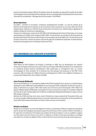 Jeanne est présidente depuis 2005 de l’incubateur Grain de Grenoble, du dispositif mutualisé de transfert
technologique Gravit et du dispositif d’accélération de start-ups Petale. Elle est présidente de la commission
nationale de normalisation « Management de l’innovation » de l’AFNOR.


Bruno Sportisse
Conseiller « Transfert et innovation, numérique, développement durable » au sein du cabinet de la
Ministre de l’Enseignement supérieur et de la recherche, Bruno Sportisse est un ancien élève de l’Ecole
Polytechnique, ingénieur en chef des Ponts et Chaussées. Il est docteur en mathématiques appliquées et
habilité à diriger les recherches en géophyique.
Créateur d’un laboratoire conjoint entre EDF R&D et l’Ecole Nationale des Ponts et Chaussées sur le risque
atmosphérique, le CEREA, qu’il a dirigé de 2002 à 2007, il a été directeur du transfert et de l’innovation de
l’Institut National de Recherche en Informatique et Automatique (Inria) de 2008 à 2012. Il a été directeur de
l’Institut Carnot Inria, membre du bureau exécutif du pôle de compétitivité Systematic et administrateur
de fonds d’amorçage dans le numérique (notamment IT2I).




LeS memBReS DU GRoUPe D’exPeRtS


odile Allard
Odile Allard est PDG fondateur de Fluoptics à Grenoble en 2009, start up développant une solution
innovante d’imagerie de fluorescence pour l’aide à la chirurgie. Odile Allard possède 25 ans d’expérience
en marketing produit, Business Development, B2B, partenariats et management dans un secteur
technologique en forte évolution (IT et software) dans des groupes internationaux et des PME à forte
croissance. Elle est titulaire d’un MBA en Business et Management à l’IAE et d’un diplôme d’ingénieur au
Conservatoire National des Arts et Métiers (CNAM).


Jean-François Balducchi
Jean-François Balducchi, 57 ans,ingénieur diplômé de l’École Centrale de Paris, docteur en mathématiques
appliquées, exerce différentes responsabilités au sein du groupe TOTAL (exploration-production et gaz), au
siège, en Indonésie et au Japon (1981-1992). Après avoir créé Futura Corse Technopole (1992-1996), il est
depuis Délégué général d’Atlanpole, Technopole du bassin universitaire de Nantes, Incubateur Régional
des Pays de la Loire. Il dirige également le Pôle de compétitivité Atlanpole Biotherapies et siège au CA du
Pôle Images et Réseaux.
Membre du CESER des Pays de la Loire, ancien Président du réseau national de l’Innovation Retis puis
du réseau européen EBN (European Business Innovation Network), il est aujourd’hui le Vice-président du
réseau IASP (International Association of Science Parks and areas of innovation).


nicolas von Bulow
Nicolas est co-fondateur et associé de Clipperton Finance, une boutique d’affaires européenne spécialisée
dans le secteur technologique, qui dispose aujourd’hui de bureaux à Paris, Londres et Berlin. Il travaille sur
les sujets liés à la recherche, l’innovation et la création d’entreprises depuis 15 ans et a publié un rapport
sur l’innovation chez Terra Nova en juin 2012. Il a débuté sa carrière en tant que Consultant en Stratégie
chez Mars & Co. Nicolas est diplômé d’HEC et de l’École d’Économie de Paris (Ecole Normale Supérieure).




                                                                     L’INNOVATION : UN ENJEU MAJEUR POUR LA FRANCE            133
                                                                         Dynamiser la croissance des entreprises innovantes
 