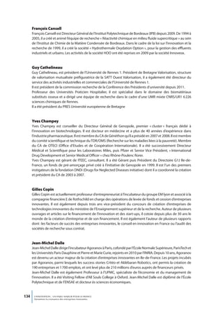 François Cansell
      François Cansell est Directeur Général de l’Institut Polytechnique de Bordeaux (IPB) depuis 2009. De 1994 à
      2005, il a créé et animé l’équipe de recherche « Réactivité chimique en milieu fluide supercritique » au sein
      de l’Institut de Chimie de la Matière Condensée de Bordeaux. Dans le cadre de la loi sur l’innovation et la
      recherche de 1999, il a créé la société « Hydrothermale Oxydation Option », pour la gestion des effluents
      industriels et urbains. Les activités de la société HOO ont été reprises en 2009 par la société Innoveox.


      Guy Cathelineau
      Guy Cathelineau, est président de l’Université de Rennes 1. Président de Bretagne Valorisation, structure
      de valorisation mutualisée préfiguratrice de la SATT Ouest Valorisation, il a également été directeur du
      service des activités industrielles et commerciales de l’Université de Rennes 1.
      Il est président de la commission recherche de la Conférence des Présidents d’université depuis 2011.
      Professeur des Universités Praticien Hospitalier, il est spécialisé dans le domaine des biomatériaux
      substituts osseux et a dirigé une équipe de recherche dans le cadre d’une UMR mixte CNRS/UR1 6 226
      sciences chimiques de Rennes.
      Il a été président du PRES Université européenne de Bretagne


      Yves Champey
      Yves Champey est conseiller du Directeur Général de Genopole, premier « cluster » français dédié à
      l’innovation en biotechnologies. Il est docteur en médecine et a plus de 40 années d’expérience dans
      l’industrie pharmaceutique. Il est membre du CA de Généthon qu’il a présidé en 2007 et 2008. Il est membre
      du comité scientifique et technique du TDR/OMS (Recherche sur les maladies liées à la pauvreté). Membre
      du CA de OTECI (Office d’Etudes et de Coopération Internationale). Il a été successivement Directeur
      Médical et Scientifique pour les Laboratoires Miles, puis Pfizer et Senior Vice Président, « International
      Drug Development et Senior Medical Officer » chez Rhône-Poulenc Rorer.
      Yves Champey est gérant de ITEEC, consultant. Il a été Gérant puis Président du Directoire G1J Ile-de-
      France, un fonds de pré-amorçage privé créé à l’initiative de Genopole en 1999. Il est l’un des premiers
      instigateurs de la fondation DNDi (Drugs for Neglected Diseases initiative) dont il a coordonné la création
      et président du CA de 2003 à 2007.


      Gilles Copin
      Gilles Copin est actuellement professeur d’entrepreneuriat à l’incubateur du groupe EM lyon et associé à la
      compagnie financière E de Rothschild en charge des opérations de levée de fonds et cession d’entreprises
      innovantes. Il est également depuis trois ans vice-président du concours de création d’entreprises de
      technologies innovantes du ministère de l’Enseignement supérieur et de la recherche. Auteur de plusieurs
      ouvrages et articles sur le financement de l’innovation et des start-ups, il cotoie depuis plus de 30 ans le
      monde de la création d’entreprise et de son financement. Il est également l’auteur de plusieurs rapports
      dont : les facteurs de succès des entreprises innovantes, le conseil en innovation en France ou l’audit des
      sociétés de recherche sous contrat.


      Jean-michel Dalle
      Jean-Michel Dalle dirige l’incubateur Agoranov à Paris, cofondé par l’École Normale Supérieure, ParisTech et
      les Universités Paris Dauphine et Pierre et Marie Curie, rejoints en 2010 par l’INRIA. Depuis 10 ans, Agoranov
      est devenu un acteur majeur de la création d’entreprises innovantes en Ile-de-France. Les projets incubés
      par Agoranov, parmi lesquels les success stories Critéo et Aldébaran Robotics, ont permis la création de
      190 entreprises et 1 700 emplois, et ont levé plus de 210 millions d’euros auprès de financeurs privés.
      Jean-Michel Dalle est également Professeur à l’UPMC, spécialiste de l’économie et du management de
      l’innovation. Il a été Visiting Fellow d’All Souls College à Oxford. Jean-Michel Dalle est diplômé de l’École
      Polytechnique et de l’ENSAE et docteur ès sciences économiques.


134    L’INNOVATION : UN ENJEU MAJEUR POUR LA FRANCE
       Dynamiser la croissance des entreprises innovantes
 