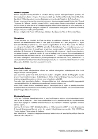 Bernard Daugeras
Bernard est co-fondateur et Président du Directoire d’Auriga Partners. Il est spécialisé dans le secteur des
Sciences du Vivant. Il a été à l’origine d’investissement tels que BioAlliance Pharma (EuroNext : BIO), NicOx
(EuroNext : COX) et SuperSonic Imagine. Il est également membre de l’Académie des Technologies.
Bernard a commencé sa carrière comme chercheur en physique des particules à l’Université d’Orsay, à
l’Université de Californie à Berkeley, puis au CNRS. Il a ensuite exercé diverses responsabilités au Ministère
de l’Industrie et de la Recherche où il était en charge des relations entre la Recherche et les entreprises, et
du transfert de technologie. Il a rejoint Finovelec en 1990 après avoir participé à la création de la structure
de capital risque du Crédit Lyonnais en 1986.
Bernard est diplômé de l’École Polytechnique et titulaire d’un Doctorat d’État de l’Université d’Orsay.


Pierre Gohar
Docteur en génie des procédés de l’École des Mines, actuellement Directeur de l’Innovation et des
Relations avec les Entreprises au CNRS. En 1986, après la soutenance de sa thèse, il rejoint le CEA. Après
5 ans de recherches, il quitte le CEA pour devenir chargé d’affaires de l’Anvar (futur Oséo). Puis il fonde
son entreprise New Option Wood (SA NOW) qui réalise l’industrialisation d’une innovation de rupture : un
procédé de transformation du bois à haute température sous atmosphère contrôlée. Il cèdera ses parts
après 3 ans de direction et de développement de l’entreprise et la création de 3 sites de production. Après
une année consacrée à réaliser le transfert de cette technologie pour le compte d’industriels étrangers, il
est nommé en 1998, adjoint au directeur de la valorisation du CEA. Dès 2000, il prendra la direction d’un
incubateur d’entreprises innovantes qu’il pilotera pendant 7 ans. De mars 2008 à 2010, il est directeur à la
valorisation à l’Université de Technologie de Compiègne (UTC) où il a contribué à développer un Centre
d’Innovation dédié à la maturation de projets innovants.


Jean-Charles Guibert
Jean-Charles Guibert est diplômé de l’Institut des Sciences de l’Ingénieur de Montpellier et de l’École
d’Application des Hauts Polymères.
Dans les années quatre-vingt et 90, Jean-Charles Guibert a dirigé les activités de lithographie puis les
programmes microélectroniques du CEA-Leti, puis il lui a été demandé de participer au lancement du
projet de campus d’innovation en micro et nano technologies, MINATEC.
En octobre 2004, Jean-Charles Guibert a été nommé Directeur de la valorisation du CEA responsabilité
couvrant des fonctions de marketing, contrats, brevets et création de start-up.
Jean-Charles Guibert est aussi directeur de MINATEC depuis juin 2008 et expert ou membre du conseil
d’administration de nombreuses structures françaises et internationales dédiées aux activités de transfert
de technologie et à son financement.


Christophe Haunold
Le Docteur Christophe Haunold a construit 20 ans d’expérience en relations industrielles et valorisation
de la recherche publique. Il a porté pour l’Université de Toulouse, en tant que Directeur du département
Valorisation, le projet de SATT Midi-Pyrénées « Toulouse Tech Transfer® », dont il est aujourd’hui Directeur
Général adjoint.
Ingénieur de formation (1987 – ENSIGC), il a obtenu en 1991 un doctorat de l’INPT en Génie des procédés.
C. Haunold dirige depuis 10 ans le service des activités industrielles et commerciales (SAIC INPACT®) de
l’Institut National Polytechnique de Toulouse.
Il est président de l’association des professionnels de la valorisation de la recherche publique française
“réseau C.U.R.I.E” depuis 2011.




                                                                     L’INNOVATION : UN ENJEU MAJEUR POUR LA FRANCE            135
                                                                         Dynamiser la croissance des entreprises innovantes
 