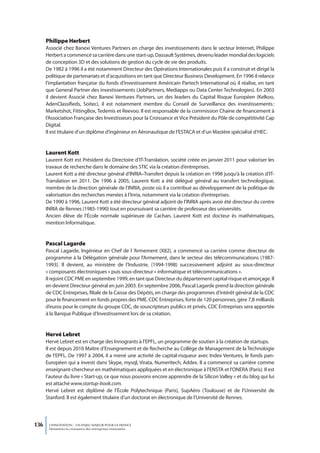 Philippe Herbert
      Associé chez Banexi Ventures Partners en charge des investissements dans le secteur Internet, Philippe
      Herbert a commencé sa carrière dans une start-up, Dassault Systèmes, devenu leader mondial des logiciels
      de conception 3D et des solutions de gestion du cycle de vie des produits.
      De 1982 à 1996 il a été notamment Directeur des Opérations Internationales puis il a construit et dirigé la
      politique de partenariats et d’acquisitions en tant que Directeur Business Development. En 1996 il relance
      l’implantation française du fonds d’investissement Américain Partech International où il réalise, en tant
      que General Partner des investissements (JobPartners, Mediapps ou Data Center Technologies). En 2003
      il devient Associé chez Banexi Ventures Partners, un des leaders du Capital Risque Européen (Kelkoo,
      AdenClassifieds, Soitec), il est notamment membre du Conseil de Surveillance des investissements :
      Marketshot, FittingBox, Tedemis et Reevoo. Il est responsable de la commission Chaine de financement à
      l’Association Française des Investisseurs pour la Croissance et Vice Président du Pôle de compétitivité Cap
      Digital.
      Il est titulaire d’un diplôme d’ingénieur en Aéronautique de l’ESTACA et d’un Mastère spécialisé d’HEC.


      Laurent Kott
      Laurent Kott est Président du Directoire d’IT-Translation, société créée en janvier 2011 pour valoriser les
      travaux de recherche dans le domaine des STIC via la création d’entreprises.
      Laurent Kott a été directeur général d’INRIA–Transfert depuis la création en 1998 jusqu’à la création d’IT-
      Translation en 2011. De 1996 à 2005, Laurent Kott a été délégué général au transfert technologique,
      membre de la direction générale de l’INRIA, poste où il a contribué au développement de la politique de
      valorisation des recherches menées à l’Inria, notamment via la création d’entreprises.
      De 1990 à 1996, Laurent Kott a été directeur général adjoint de l’INRIA après avoir été directeur du centre
      INRIA de Rennes (1985-1990) tout en poursuivant sa carrière de professeur des universités.
      Ancien élève de l’École normale supérieure de Cachan, Laurent Kott est docteur ès mathématiques,
      mention Informatique.


      Pascal Lagarde
      Pascal Lagarde, Ingénieur en Chef de l ’Armement (X82), a commencé sa carrière comme directeur de
      programme à la Délégation générale pour l’Armement, dans le secteur des télécommunications (1987-
      1993). Il devient, au ministère de l’Industrie, (1994-1998) successivement adjoint au sous-directeur
      « composants électroniques » puis sous-directeur « informatique et télécommunications ».
      Il rejoint CDC PME en septembre 1999, en tant que Directeur du département capital risque et amorçage. Il
      en devient Directeur général en juin 2003. En septembre 2006, Pascal Lagarde prend la direction générale
      de CDC Entreprises, filiale de la Caisse des Dépôts, en charge des programmes d’intérêt général de la CDC
      pour le financement en fonds propres des PME. CDC Entreprises, forte de 120 personnes, gère 7,8 milliards
      d’euros pour le compte du groupe CDC, de souscripteurs publics et privés. CDC Entreprises sera apportée
      à la Banque Publique d’Investissement lors de sa création.


      Hervé Lebret
      Hervé Lebret est en charge des Innogrants à l’EPFL, un programme de soutien à la création de startups.
      Il est depuis 2010 Maître d’Enseignement et de Recherche au Collège de Management de la Technologie
      de l’EPFL. De 1997 à 2004, il a mené une activité de capital-risqueur avec Index Ventures, le fonds pan-
      Européen qui a investi dans Skype, mysql, Virata, Numeritech, Addex. Il a commencé sa carrière comme
      enseignant-chercheur en mathématiques appliquées et en électronique à l’ENSTA et l’ONERA (Paris). Il est
      l’auteur du livre « Start-up, ce que nous pouvons encore apprendre de la Silicon Valley » et du blog qui lui
      est attaché www.startup-book.com.
      Hervé Lebret est diplômé de l’École Polytechnique (Paris), SupAéro (Toulouse) et de l’Université de
      Stanford. Il est également titulaire d’un doctorat en électronique de l’Université de Rennes.




136    L’INNOVATION : UN ENJEU MAJEUR POUR LA FRANCE
       Dynamiser la croissance des entreprises innovantes
 