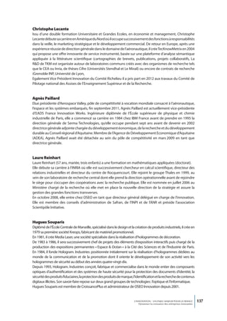 Christophe Lecante
Issu d’une double formation Universitaire et Grandes Ecoles, en économie et management, Christophe
Lecante débute sa carrière en Amérique du Nord où il occupe successivement des fonctions à responsabilités
dans la veille, le marketing stratégique et le développement commercial. De retour en Europe, après une
expérience réussie de direction générale dans le domaine de l’aéronautique, il crée TecKnowMetrix en 2004
qui propose une offre innovante de service instrumenté, basée sur une plateforme d’analyse sémantique
appliquée à la littérature scientifique (cartographies de brevets, publications, projets collaboratifs, La
R&D de TKM est organisée autour de laboratoires communs créés avec des organismes de recherche tels
que le CEA ou Inria, de thèses Cifre (Universités Stendhal et Le Mirail) ou encore de contrats de recherche
(Grenoble INP, Université de Lyon,
Egalement Vice Président Innovation du Comité Richelieu il a pris part en 2012 aux travaux du Comité de
Pilotage national des Assises de l’Enseignement Supérieur et de la Recherche.


Agnès Paillard
Elue présidente d’Aerospace Valley, pôle de compétitivité à vocation mondiale consacré à l’aéronautique,
l’espace et les systèmes embarqués, fin septembre 2011, Agnès Paillard est actuellement vice-présidente
d’EADS France Innovation Works. Ingénieure diplômée de l’École supérieure de physique et chimie
industrielle de Paris, elle a commencé sa carrière en 1984 chez IBM France avant de prendre en 1995 la
direction générale de Serma Technologies, qu’elle occupe pendant sept ans avant de devenir en 2002
directrice générale adjointe chargée du développement éonomique, de la recherche et du développement
durable au Conseil régional d’Aquitaine. Membre de l’Agence de Développement Economique d’Aquitaine
(ADEA), Agnès Paillard avait été détachée au sein du pôle de compétitivité en mars 2009 en tant que
directrice générale.


Laure Reinhart
Laure Reinhart (57 ans, mariée, trois enfants) a une formation en mathématiques appliquées (doctorat).
Elle débute sa carrière à l’INRIA où elle est successivement chercheur en calcul scientifique, directeur des
relations industrielles et directeur du centre de Rocquencourt. Elle rejoint le groupe Thales en 1999, au
sein de son laboratoire de recherche central dont elle prend la direction opérationnelle avant de rejoindre
le siège pour s’occuper des coopérations avec la recherche publique. Elle est nommée en juillet 2006 au
Ministère chargé de la recherche où elle met en place la nouvelle direction de la stratégie et assure la
gestion des grandes fonctions transverses.
En octobre 2008, elle entre chez OSEO en tant que directeur général délégué en charge de l’innovation.
Elle est membre des conseils d’administration de Safran, de l’INPI et de l’ANR et préside l’association
Scientipôle Initiative.


Hugues Souparis
Diplômé de l’École Centrale de Marseille, spécialisé dans le design et la création de produits industriels, il crée en
1979 sa première société Kreops, fabricant de matériel promotionnel.
En 1981, il crée Media Laser, une société spécialisée dans la réalisation d’hologrammes de décoration.
De 1983 à 1986, il sera successivement chef de projets des éléments d’exposition interactifs puis chargé de la
production des expositions permanentes « Espace & Océan » à la Cité des Sciences et de l’Industrie de Paris.
En 1984, il fonde Hologram. Industries positionnée initialement sur la réalisation d’hologrammes dédiées au
monde de la communication et de la promotion dont il oriente le développement de son activité vers les
hologrammes de sécurité au début des années quatre-vingt-dix.
Depuis 1993, Hologram. Industries conçoit, fabrique et commercialise dans le monde entier des composants
optiques d’authentification et des systèmes de haute sécurité pour la protection des documents d’identité, la
sécurité des produits fiduciaires, la protection des produits de marque, l’identification et la recherche de contenus
digitaux illicites. Son savoir-faire repose sur deux grand groupes de technologies : l’optique et l’informatique.
Hugues Souparis est membre de CroissancePlus et administrateur de OSEO Innovation depuis 2001.


                                                                          L’INNOVATION : UN ENJEU MAJEUR POUR LA FRANCE            137
                                                                              Dynamiser la croissance des entreprises innovantes
 