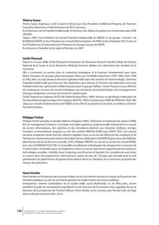 thierry Sueur
      Thierry Sueur, Ingénieur, a été Conseil en Brevet puis Vice-President, Intellectual Property de Thomson
      Consumer Electronics et Administrateur de RCA Licensing.
      Il est Directeur de la Propriété Intellectuelle et Directeur des Affaires Européennes et Internationales d’AIR
      LIQUIDE.
      Depuis 1999, il est Président du Comité Propriété Intellectuelle du MEDEF et du groupe « brevets » de
      BUSINESSEUROPE et Vice-Président du Conseil d’Administration de l’INPI et Vice-Président d’ICC France. Il
      fut Président du LES International et Président du Groupe Français de l’AIPPI.
      Il a été promu Chevalier de la Légion d’Honneur en 2007.


      Cécile tharaud
      Depuis le 1er juin 2006, Cécile Tharaud est Présidente du Directoire d’Inserm Transfert, filiale de l’Institut
      National de la Santé et de la Recherche Médicale (Inserm), dédiée à la valorisation des résultats de la
      recherche.
      Elle a commencé sa carrière dans le marketing stratégique et le business development pour deux
      filiales françaises de groupes pharmaceutiques Glaxo puis SmithKline Beecham (1993-1996). Entre 1996
      et 2002, elle a occupé plusieurs fonctions opérationnelles dans des sociétés de biotechnologie : Directeur
      Propriété Intellectuelle puis Directeur des Opérations pour Genset, et Directeur des Opérations ainsi que
      Président-Directeur général de la filiale française pour le groupe ValiGen. Cécile Tharaud a aussi effectué
      de nombreuses missions de conseil stratégique aux entreprises de biotechnologie, d’accompagnement
      d’équipes dirigeantes, ainsi que de conseil en capital-risque.
      Cécile Tharaud est ingénieur de l’École Polytechnique (Paris, 1984), docteur en génétique moléculaire de
      l’Institut National Agronomique Paris-Grignon (INA-PG, 1992) et titulaire d’un MBA de l’INSEAD (1992). Elle
      siège aux conseils d’administration de l’AERES et du LFB SA et préside le Conseil de surveillance d’Inserm
      Transfert Initiative.


      Philippe trichet
      Philippe Trichet possède un double diplôme d’ingérieur INPG / Electricien et traitement du signal, et MBA
      ICG en management & finance. Il possède une triple experience professionnelle d’abord dans le monde
      du service informatiques, des systèmes et des simulateurs destinés aux industries (militaire, energie,
      transport, environnement) acquises au sein des sociétés MERLIN GERIN puis CORYS TESS. Son second
      domaine d’expertise réside dans les solutions digitales mises au service de l’efficacité des employés et de
      l’entreprise, notamment par la création de la plate-forme collaborative SILVERPEAS precurseur dès 2000 des
      plate-formes de Social Business actuelles. Enfin, Philippe TRICHET au sein de sa société de conseil IONIZE
      puis chez SCHNEIDER ELECTRIC où il travaille actuellement à développer des programmes innovants de
      transformation mondiale autour de l’expérience client (Customer Experience) supportés par les tendances
      technologies actuelles : mobilité, cloud computing, social business et big data. Ses compétences sont mises
      en oeuvre dans des programmes internationaux auprès de plus de 130 pays, par exemple pour la web
      globalization, les plate-formes de gestion de la relation client sur Salesforce, le e-commerce, la gestion des
      réseaux de partenaires.


      Henri Verdier
      Henri Verdier est le directeur de la mission Etalab, service du Premier ministre en charge de l’ouverture des
      données publiques au sein du secrétariat général à la modernisation de l’action publique.
      Entrepreneur internet (cofondateur de la société Odile Jacob Multimédia ou de MFG-Labs), ancien
      président du pôle de compétitivité Cap Digital, il a été directeur de l’innovation chez Lagardère Active et
      directeur de la prospective de l’Institut Télécom. Henri Verdier est le coauteur avec Nicolas Colin de L’Age
      de la multitude (Armand Colin, 2012).




138    L’INNOVATION : UN ENJEU MAJEUR POUR LA FRANCE
       Dynamiser la croissance des entreprises innovantes
 