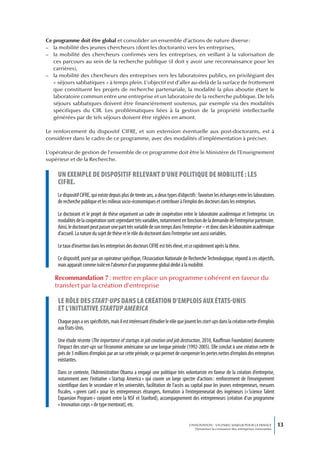 Ce programme doit être global et consolider un ensemble d’actions de nature diverse :
– la mobilité des jeunes chercheurs (dont les doctorants) vers les entreprises,
– la mobilité des chercheurs confirmés vers les entreprises, en veillant à la valorisation de
   ces parcours au sein de la recherche publique (il doit y avoir une reconnaissance pour les
   carrières),
– la mobilité des chercheurs des entreprises vers les laboratoires publics, en privilégiant des
   « séjours sabbatiques » à temps plein. L’objectif est d’aller au-delà de la surface de frottement
   que constituent les projets de recherche partenariale, la modalité la plus aboutie étant le
   laboratoire commun entre une entreprise et un laboratoire de la recherche publique. De tels
   séjours sabbatiques doivent être financièrement soutenus, par exemple via des modalités
   spécifiques du CIR. Les problématiques liées à la gestion de la propriété intellectuelle
   générées par de tels séjours doivent être réglées en amont.

Le renforcement du dispositif CIFRE, et son extension éventuelle aux post-doctorants, est à
considérer dans le cadre de ce programme, avec des modalités d’implémentation à préciser.

L’opérateur de gestion de l’ensemble de ce programme doit être le Ministère de l’Enseignement
supérieur et de la Recherche.

     un exempLe de dispositif reLevant d’une poLitique de mobiLité : Les
     cifre.
     Le dispositif CIFRE, qui existe depuis plus de trente ans, a deux types d’objectifs : favoriser les échanges entre les laboratoires
     de recherche publique et les milieux socio-économiques et contribuer à l’emploi des docteurs dans les entreprises.

     Le doctorant et le projet de thèse organisent un cadre de coopération entre le laboratoire académique et l’entreprise. Les
     modalités de la coopération sont cependant très variables, notamment en fonction de la demande de l’entreprise partenaire.
     Ainsi, le doctorant peut passer une part très variable de son temps dans l’entreprise – et donc dans le laboratoire académique
     d’accueil. La nature du sujet de thèse et le rôle du doctorant dans l’entreprise sont aussi variables.

     Le taux d’insertion dans les entreprises des docteurs CIFRE est très élevé, et ce rapidement après la thèse.

     Ce dispositif, porté par un opérateur spécifique, l’Association Nationale de Recherche Technologique, répond à ces objectifs,
     mais apparaît comme isolé en l’absence d’un programme global dédié à la mobilité.

   Recommandation 7 : mettre en place un programme cohérent en faveur du
   transfert par la création d’entreprise

     Le rôLe des start-ups dans La création d’empLois aux états-unis
     et L’initiative startup america
     Chaque pays a ses spécificités, mais il est intéressant d’étudier le rôle que jouent les start-ups dans la création nette d’emplois
     aux États-Unis.

     Une étude récente (The importance of startups in job creation and job destruction, 2010, Kauffman Foundation) documente
     l’impact des start-ups sur l’économie américaine sur une longue période (1992-2005). Elle conclut à une création nette de
     près de 3 millions d’emplois par an sur cette période, ce qui permet de compenser les pertes nettes d’emplois des entreprises
     existantes.

     Dans ce contexte, l’Administration Obama a engagé une politique très volontariste en faveur de la création d’entreprise,
     notamment avec l’initiative « Startup America » qui couvre un large spectre d’actions : renforcement de l’enseignement
     scientifique dans le secondaire et les universités, facilitation de l’accès au capital pour les jeunes entrepreneurs, mesures
     fiscales, « green card » pour les entrepreneurs étrangers, formation à l’entrepreneuriat des ingénieurs (« Science Talent
     Expansion Program » conjoint entre la NSF et Stanford), accompagnement des entrepreneurs (création d’un programme
     « Innovation corps » de type mentorat), etc.


                                                                                    L’INNOVATION : UN ENJEU MAJEUR POUR LA FRANCE            13
                                                                                        Dynamiser la croissance des entreprises innovantes
 